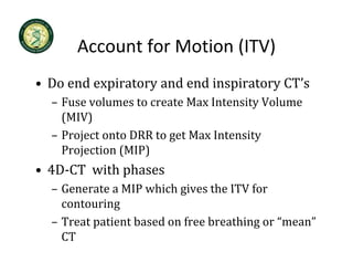 Account for Motion (ITV)
      Account for Motion (ITV)
• Do end expiratory and end inspiratory CT’s
  Do end expiratory and end inspiratory CT s
  – Fuse volumes to create Max Intensity Volume 
    (MIV)
  – Project onto DRR to get Max Intensity 
    Projection (MIP)
    Projection (MIP)
• 4D‐CT  with phases
  – Generate a MIP which gives the ITV for
    Generate a MIP which gives the ITV for 
    contouring
  – Treat patient based on free breathing or “mean” 
    Treat patient based on free breathing or  mean
    CT
 
