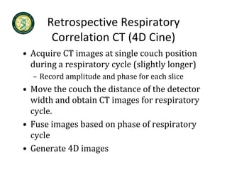 Retrospective Respiratory 
       Correlation CT (4D Cine)
• Acquire CT images at single couch position
  Acquire CT images at single couch position 
  during a respiratory cycle (slightly longer)
  – Record amplitude and phase for each slice
    Record amplitude and phase for each slice
• Move the couch the distance of the detector 
  width and obtain CT images for respiratory 
    idth d bt i CT i         f        i t
  cycle.
• Fuse images based on phase of respiratory 
  cycle
• Generate 4D images
 