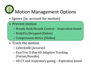 Motion Management Options
   Motion Management Options
• Ignore (ie, account for motion)
• Prevent motion
  – Breath Hold/Breath Control – Inspiration based
  – BodyFix/Hexapod (Elekta)
        p              (      )
  – Compression device (Elekta)
• Track the motion
  – Cyberknife (Accuray)
    Cyberknife (Accuray)
  – ExacTrac X‐Ray 6D Adaptive Tracking 
    (Varian/Novalis)
  – 4D CT and respiratory gating – Expiration based
 
