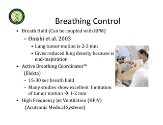 Breathing Control
                  Breathing Control
• Breath Hold (Can be coupled with RPM)
   – Onishi et al 2003
     Onishi et al. 2003
       • Lung tumor motion is 2‐3 mm
       • Gives reduced lung density because is
         Gives reduced lung density because is 
         end‐inspiration
• Active Breathing Coordinator™ 
   (Elekta)
   – 15‐30 sec breath hold
   – M
     Many studies show excellent  limitation 
             t di   h        ll t li it ti
     of tumor motion  1‐2 mm
• High Frequency Jet Ventilation (HFJV)
  High Frequency Jet Ventilation (HFJV)
    (Acutronic Medical Systems)
 
