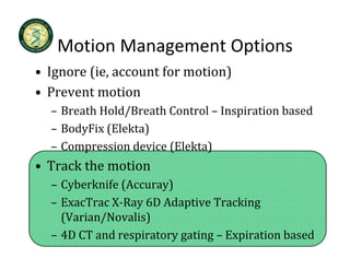 Motion Management Options
   Motion Management Options
• Ignore (ie, account for motion)
• Prevent motion
  – Breath Hold/Breath Control – Inspiration based
  – BodyFix (Elekta)
        p              (      )
  – Compression device (Elekta)
• Track the motion
  – Cyberknife (Accuray)
    Cyberknife (Accuray)
  – ExacTrac X‐Ray 6D Adaptive Tracking 
    (Varian/Novalis)
  – 4D CT and respiratory gating – Expiration based 
 