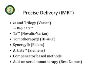 Precise Delivery (IMRT)
         Precise Delivery (IMRT)
• Ix and Trilogy (Varian)
     and Trilogy (Varian)
    – RapidArc™
•   Tx™ (Novalis‐Varian)
    T ™ (N     li V i )
•   Tomotherapy® (HI‐ART)
•   Synergy® (Elekta)
•   Artiste™ (Siemens)
      t ste (S e e s)
•   Compensator based methods
•   Add‐on serial tomotherapy (Best Nomos)
    Add on serial tomotherap (Best Nomos)
 