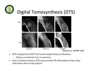 Digital Tomosynthesis
        Digital Tomosynthesis (DTS)




                                                    Zhang et al. IJROBP 2009
• DTS compared to CBCT for breast lumpectomy localization.
    – Oblique provided the best visualization
      Oblique provided the best visualization
• Due to limited rotation, DTS may provide 4D information in less time 
  with lower dose to the patient
 