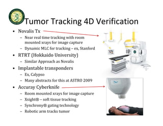 Tumor Tracking 4D Verification
       Tumor Tracking 4D Verification
• Novalis Tx
   – Near real time tracking with room 
                           g
     mounted xrays for image capture
   – Dynamic MLC for tracking – ex, Stanford
• RTRT (Hokkaido University)
  RTRT (Hokkaido University)
   – Similar Approach as Novalis
• Implantable transponders 
   – Ex, Calypso
   – Many abstracts for this at ASTRO 2009
• Accuray Cyberknife
   –   Room mounted xrays for image capture
   –   Xsight® – soft tissue tracking
   –   Synchrony® gating technology
   –   Robotic arm tracks tumor
 