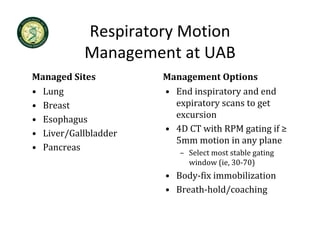Respiratory Motion 
           Management at UAB
Managed Sites         Management Options
• Lung                • End inspiratory and end 
• Breast                  p      y          g
                        expiratory scans to get 
• Esophagus             excursion
• Liver/Gallbladder   • 4D CT with RPM gating if ≥ 
                        5mm motion in any plane
                        5mm motion in any plane
• Pancreas
                         – Select most stable gating 
                           window (ie, 30‐70)
                      • Body‐fix immobilization
                      • Breath‐hold/coaching
 