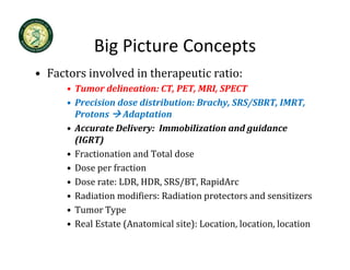 Big Picture Concepts
            Big Picture Concepts
• Factors involved in therapeutic ratio:
      • Tumor delineation: CT, PET, MRI, SPECT
      • Precision dose distribution: Brachy, SRS/SBRT, IMRT, 
        Protons  Adaptation
                         p
      • Accurate Delivery:  Immobilization and guidance 
        (IGRT)
      • F ti
        Fractionation and Total dose
                 ti       dT t ld
      • Dose per fraction
                       ,     ,   / , p
      • Dose rate: LDR, HDR, SRS/BT, RapidArc 
      • Radiation modifiers: Radiation protectors and sensitizers
      • Tumor Type
      • Real Estate (Anatomical site): Location, location, location
 