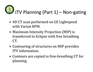 ITV Planning (Part 1)  Non gating
   ITV Planning (Part 1) – Non‐gating
• 4D CT scan performed on GE Lightspeed
  4D CT scan performed on GE Lightspeed 
  with Varian RPM.  
• Maximum Intensity Projection (MIP) is
  Maximum Intensity Projection (MIP) is 
  transferred to Eclipse with free breathing 
  CT.
  CT
• Contouring of structures on MIP provides 
  ITV information.
  ITV i f      i
• Contours are copied to free‐breathing CT for 
  planning
 