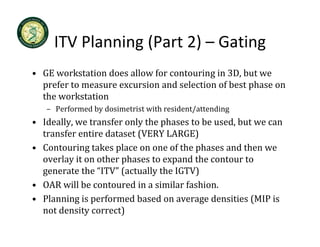 ITV Planning (Part 2) 
     ITV Planning (Part 2) – Gating
• GE workstation does allow for contouring in 3D, but we 
                                          g      ,
  prefer to measure excursion and selection of best phase on 
  the workstation
   – Performed by dosimetrist with resident/attending
     Performed by dosimetrist with resident/attending
• Ideally, we transfer only the phases to be used, but we can 
  transfer entire dataset (VERY LARGE)
• Contouring takes place on one of the phases and then we 
  overlay it on other phases to expand the contour to 
  generate the  ITV (actually the IGTV)
  generate the “ITV” (actually the IGTV)
• OAR will be contoured in a similar fashion.
• Planning is performed based on average densities (MIP is
  Planning is performed based on average densities (MIP is 
  not density correct)
 