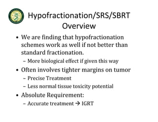 Hypofractionation/SRS/SBRT 
             Overview
• We are finding that hypofractionation
  We are finding that hypofractionation 
  schemes work as well if not better than 
  standard fractionation.
  standard fractionation
  – More biological effect if given this way
• Oft i
  Often involves tighter margins on tumor
            l    ti ht       i      t
  – Precise Treatment 
  – Less normal tissue toxicity potential
• Absolute Requirement:
  – Accurate treatment     IGRT
 
