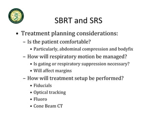 SBRT and SRS
                   SBRT and SRS
• Treatment planning considerations:
  – Is the patient comfortable?
     • Particularly, abdominal compression and bodyfix
  – How will respiratory motion be managed?
     • Is gating or respiratory suppression necessary?
     • Will affect margins
  – How will treatment setup be performed?
     •   Fiducials
     •   Optical tracking
     •   Fluoro
     •   Cone Beam CT
 