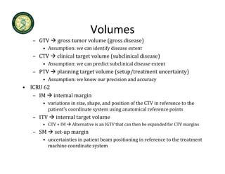 Volumes
   – GTV     gross tumor volume (gross disease)
       • Assumption: we can identify disease extent
   – CTV     clinical target volume ( b l
              l     l          l    (subclinical disease)
                                               ld       )
       • Assumption: we can predict subclinical disease extent
   – PTV     planning target volume (setup/treatment uncertainty)
       • Assumption: we know our precision and accuracy
• ICRU 62
   – IM  internal margin
                     g
       • variations in size, shape, and position of the CTV in reference to the 
         patient's coordinate system using anatomical reference points
   – ITV     internal target volume
                         g
       • CTV + IM    Alternative is an IGTV that can then be expanded for CTV margins
   – SM     set‐up margin
       • uncertainties in patient beam positioning in reference to the treatment 
                          p            p         g
         machine coordinate system
 