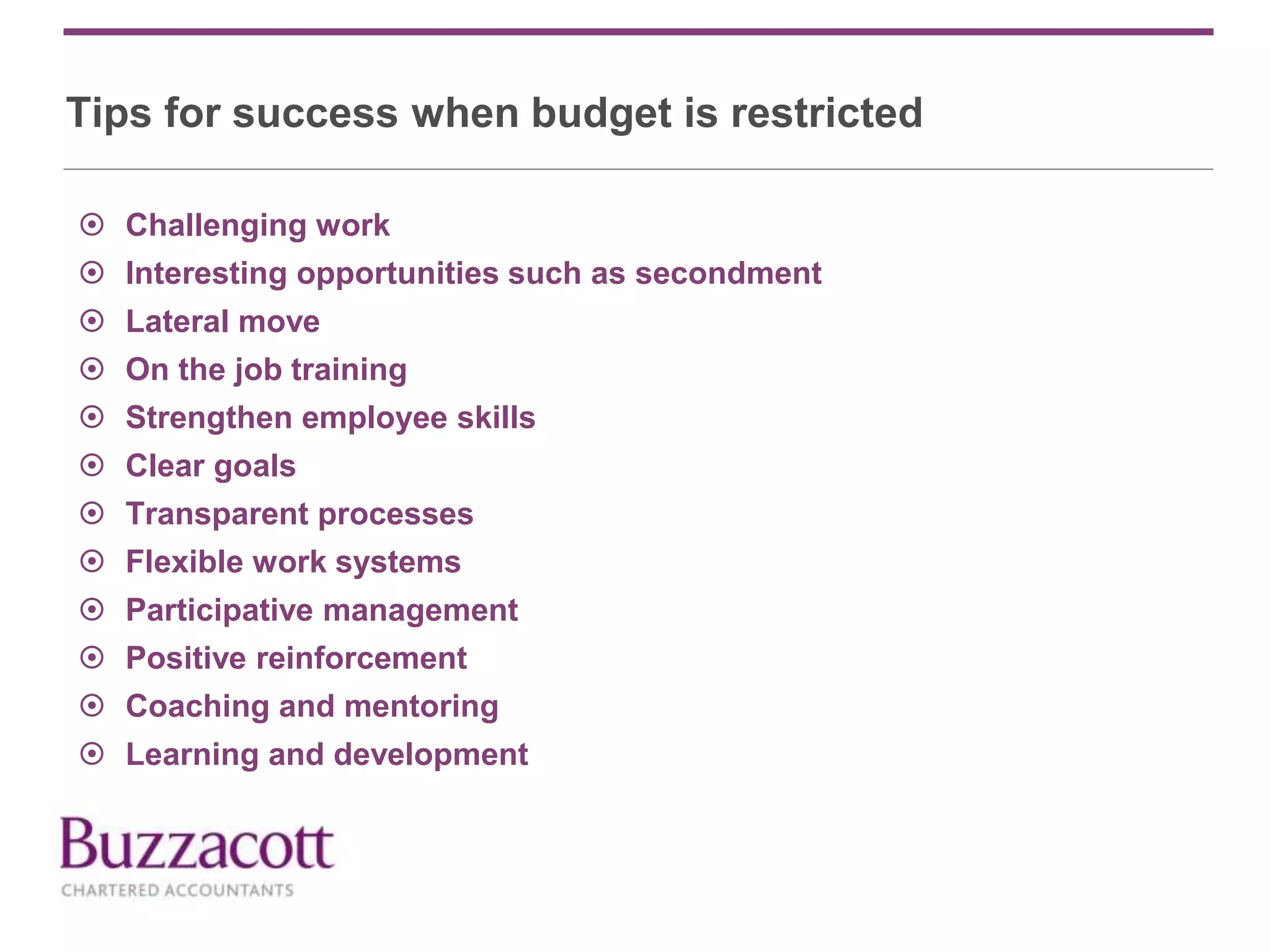 Tips for success when budget is restricted
 Challenging work
 Interesting opportunities such as secondment
 Lateral move
 On the job training
 Strengthen employee skills
 Clear goals
 Transparent processes
 Flexible work systems
 Participative management
 Positive reinforcement
 Coaching and mentoring
 Learning and development
 