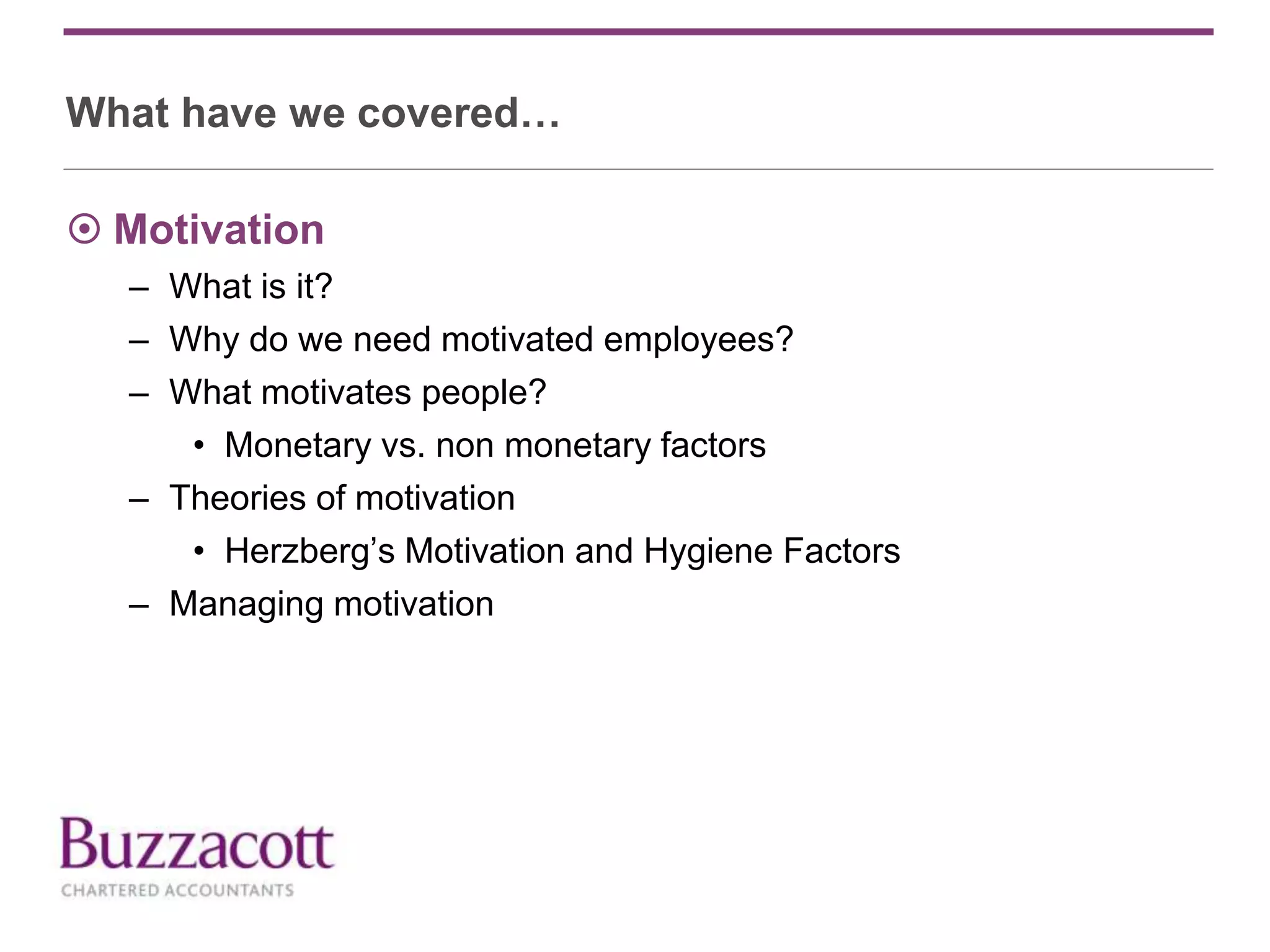 What have we covered…
 Motivation
– What is it?
– Why do we need motivated employees?
– What motivates people?
• Monetary vs. non monetary factors
– Theories of motivation
• Herzberg’s Motivation and Hygiene Factors
– Managing motivation
 