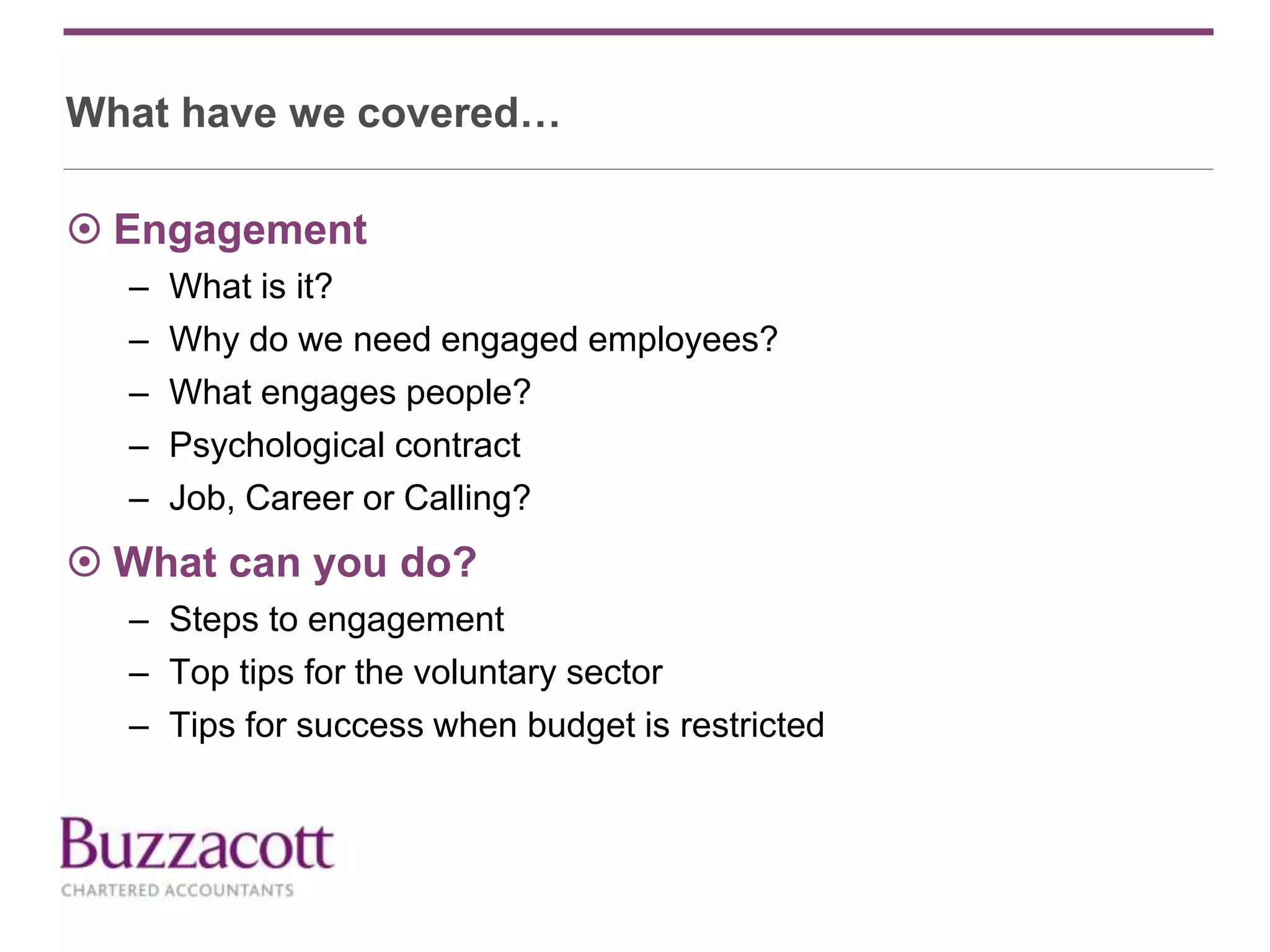 What have we covered…
 Engagement
– What is it?
– Why do we need engaged employees?
– What engages people?
– Psychological contract
– Job, Career or Calling?
 What can you do?
– Steps to engagement
– Top tips for the voluntary sector
– Tips for success when budget is restricted
 