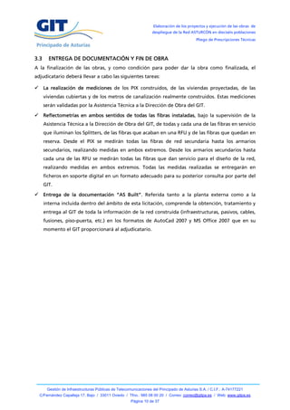 Elaboración de los proyectos y ejecución de las obras de
                                                                  despliegue de la Red ASTURCÓN en dieciséis poblaciones
                                                                                           Pliego de Prescripciones Técnicas



3.3     ENTREGA DE DOCUMENTACIÓN Y FIN DE OBRA
A la finalización de las obras, y como condición para poder dar la obra como finalizada, el
adjudicatario deberá llevar a cabo las siguientes tareas:

 La realización de mediciones de los PIX construidos, de las viviendas proyectadas, de las
      viviendas cubiertas y de los metros de canalización realmente construidos. Estas mediciones
      serán validadas por la Asistencia Técnica a la Dirección de Obra del GIT.

 Reflectometrías en ambos sentidos de todas las fibras instaladas, bajo la supervisión de la
      Asistencia Técnica a la Dirección de Obra del GIT, de todas y cada una de las fibras en servicio
      que iluminan los Splitters, de las fibras que acaban en una RFU y de las fibras que quedan en
      reserva. Desde el PIX se medirán todas las fibras de red secundaria hasta los armarios
      secundarios, realizando medidas en ambos extremos. Desde los armarios secundarios hasta
      cada una de las RFU se medirán todas las fibras que dan servicio para el diseño de la red,
      realizando medidas en ambos extremos. Todas las medidas realizadas se entregarán en
      ficheros en soporte digital en un formato adecuado para su posterior consulta por parte del
      GIT.

 Entrega de la documentación “AS Built”. Referida tanto a la planta externa como a la
      interna incluida dentro del ámbito de esta licitación, comprende la obtención, tratamiento y
      entrega al GIT de toda la información de la red construida (infraestructuras, pasivos, cables,
      fusiones, piso-puerta, etc.) en los formatos de AutoCad 2007 y MS Office 2007 que en su
      momento el GIT proporcionará al adjudicatario.




       Gestión de Infraestructuras Públicas de Telecomunicaciones del Principado de Asturias S.A. / C.I.F.: A-74177221
  C/Fernández Capalleja 17, Bajo / 33011 Oviedo / Tfno.: 985 08 00 20 / Correo: correo@gitpa.es / Web: www.gitpa.es
                                                      Página 10 de 37
 