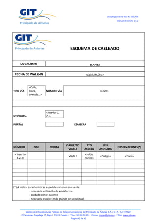 Despliegue de la Red ASTURCÓN
                                                                                                                  Manual de Diseño V3.2




 
 
 
                                                                                                              
                                                                                                              
                   
                   
                                                             ESQUEMA DE CABLEADO 
                                                                                                              
                                                                                                              
         LOCALIDAD                                                                LLANES 
                                                                                                              
    FECHA DE WALK-IN                                                          <DD/MM/AA > 
                                                                                                                               
                                                                                                              
                  <Calle,  
TIPO VÍA          plaza,           NOMBRE VÍA                                                 <Texto> 
                  avenida…> 
                                                                                                              

                                                                       
                                                                                                              
                                   <insertar 1, 
Nº POLICÍA                         2..>                                                                       
                                                                                                              
PORTAL                                                             ESCALERA                                   
                                                                                                              
                                                                                                              
                                                                                                              
                                                                                                              
                                                          VIABLE/NO            PTO              RFU 
NÚMERO                PISO             PUERTA                                                                     OBSERVACIONES(*) 
                                                            VIABLE            ACCESO          ASOCIADA 
    < insertar                                                                <salón, 
                                                           VIABLE                             <Código>                   <Texto> 
      1,2,3>                                                                  cocina> 
                                                                                                               
                                                                                                               
                                                                                                               
                                                                                                               
                                                                                                               
                                                                                                               
(*) A indicar características especiales a tener en cuenta:                                                   
                ‐ necesaria utilización de plataforma                                                         
                ‐ cuidado con el saliente                                                                     
                ‐ necesaria escalera más grande de lo habitual                                                



              Gestión de Infraestructuras Públicas de Telecomunicaciones del Principado de Asturias S.A. / C.I.F.: A-74177221
          C/Fernández Capalleja 17, Bajo / 33011 Oviedo / Tfno.: 985 08 00 20 / Correo: correo@gitpa.es / Web: www.gitpa.es
                                                             Página 42 de 42
 
