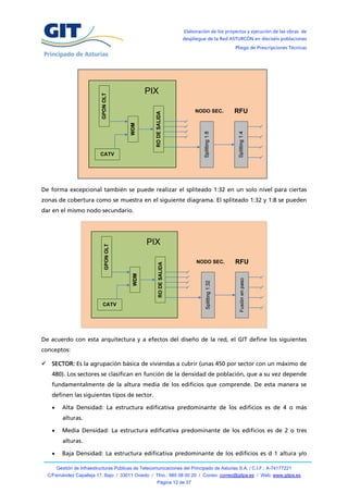 Elaboración de los proyectos y ejecución de las obras de
                                                                   despliegue de la Red ASTURCÓN en dieciséis poblaciones
                                                                                            Pliego de Prescripciones Técnicas




                                                 PIX

                                                                         NODO SEC.          RFU




                            CATV




De forma excepcional también se puede realizar el spliteado 1:32 en un solo nivel para ciertas
zonas de cobertura como se muestra en el siguiente diagrama. El spliteado 1:32 y 1:8 se pueden
dar en el mismo nodo secundario.




De acuerdo con esta arquitectura y a efectos del diseño de la red, el GIT define los siguientes
conceptos:

 SECTOR: Es la agrupación básica de viviendas a cubrir (unas 450 por sector con un máximo de
    480). Los sectores se clasifican en función de la densidad de población, que a su vez depende
    fundamentalmente de la altura media de los edificios que comprende. De esta manera se
    definen las siguientes tipos de sector.

         Alta Densidad: La estructura edificativa predominante de los edificios es de 4 o más
          alturas.

         Media Densidad: La estructura edificativa predominante de los edificios es de 2 o tres
          alturas.

         Baja Densidad: La estructura edificativa predominante de los edificios es d 1 altura y/o

        Gestión de Infraestructuras Públicas de Telecomunicaciones del Principado de Asturias S.A. / C.I.F.: A-74177221
  C/Fernández Capalleja 17, Bajo / 33011 Oviedo / Tfno.: 985 08 00 20 / Correo: correo@gitpa.es / Web: www.gitpa.es
                                                       Página 12 de 37
 