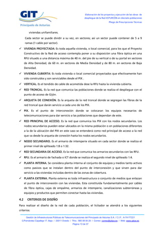Elaboración de los proyectos y ejecución de las obras de
                                                                  despliegue de la Red ASTURCÓN en dieciséis poblaciones
                                                                                           Pliego de Prescripciones Técnicas



          viviendas unifamiliares.

      Cada sector se puede dividir a su vez, en sectores; así un sector puede contener de 5 a 9
      ramas (1 cable por sector).

 VIVENDA PROYECTADA: Es toda aquella vivienda, o local comercial, para los que el Proyecto
      Constructivo de la Red de acceso contempla poner a su disposición una fibra óptica en una
      RFU situado a una distancia máxima de 40 m. del pie de su vertical o de su portal en sectores
      de Alta Densidad, de 60 m. en sectores de Media Densidad y de 80 m. en sectores de Baja
      Densidad.

 VIVIENDA CUBIERTA: Es toda vivienda o local comercial proyectados que efectivamente han
      sido construidos y son serviciables desde el PIX .

 VERTICAL. Es el tendido de cable de acometida dese la RFU hasta la vivienda cubierta.

 RED TRONCAL. Es la red que comunica las poblaciones donde se realiza el despliegue con el
      punto de acceso de Gijón.

 ARQUETA DE CONEXIÓN. Es la arqueta de la red troncal donde se segregan las fibras de la
      red troncal que darán servicio a cada uno de los PIX.

 PIX. Es el punto de interconexión donde se colocaran los equipos necesarios de
      telecomunicaciones para dar servicio a las poblaciones que dependan de este.

 RED PRINCIPAL DE ACCESO. Es la red que comunica los PIX con los nodos secundarios. Los
      nodos secundarios pueden estar ubicados en la misma población o en poblaciones diferentes
      a la de la ubicación del PIX en este caso se entenderá como red principal de acceso a la red
      que va desde la arqueta de conexión hasta los nodos secundarios.

 NODO SECUNDARIO. Es el armario de intemperie situado en cada sector donde se realiza el
      primer nivel de spliteado 1:8 o 1:32.

 RED SECUNDARIA DE ACCESO. Es la red que comunica los armarios secundarios con las RFU.

 RFU. Es el armario de fachada o ICT donde se realiza el segundo nivel de spliteado 1:4.

 PLANTA INTERNA. Se considera planta interna al conjunto de equipos y medios tanto activos
      como pasivos que se instalan dentro del punto de interconexión y que sirven para dar
      servicio a las viviendas incluidas dentro de las zonas de cobertura.

 PLANTA EXTERNA. Planta externa es toda infraestructura o conjunto de medios que enlazan
      el punto de interconexión con las viviendas. Esta constituida fundamentalmente por cables
      de fibra óptica, cajas de empalme, armarios de intemperie, canalizaciones subterráneas y
      equipos y productos que permiten conectar hasta las viviendas.

4.2     CRITERIOS DE DISEÑO
Para realizar el diseño de la red de cada población, el licitador se atendrá a los siguientes
criterios:

       Gestión de Infraestructuras Públicas de Telecomunicaciones del Principado de Asturias S.A. / C.I.F.: A-74177221
  C/Fernández Capalleja 17, Bajo / 33011 Oviedo / Tfno.: 985 08 00 20 / Correo: correo@gitpa.es / Web: www.gitpa.es
                                                      Página 13 de 37
 