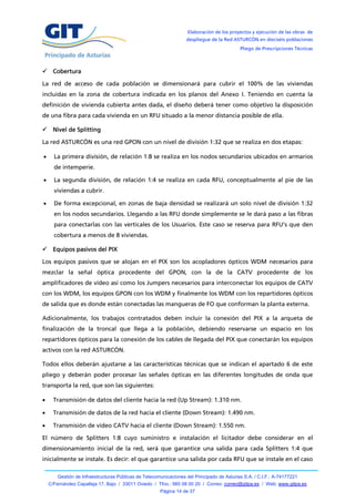 Elaboración de los proyectos y ejecución de las obras de
                                                                   despliegue de la Red ASTURCÓN en dieciséis poblaciones
                                                                                            Pliego de Prescripciones Técnicas



 Cobertura

La red de acceso de cada población se dimensionará para cubrir el 100% de las viviendas
incluidas en la zona de cobertura indicada en los planos del Anexo I. Teniendo en cuenta la
definición de vivienda cubierta antes dada, el diseño deberá tener como objetivo la disposición
de una fibra para cada vivienda en un RFU situado a la menor distancia posible de ella.

 Nivel de Splitting

La red ASTURCÓN es una red GPON con un nivel de división 1:32 que se realiza en dos etapas:

     La primera división, de relación 1:8 se realiza en los nodos secundarios ubicados en armarios
      de intemperie.

     La segunda división, de relación 1:4 se realiza en cada RFU, conceptualmente al pie de las
      viviendas a cubrir.

     De forma excepcional, en zonas de baja densidad se realizará un solo nivel de división 1:32
      en los nodos secundarios. Llegando a las RFU donde simplemente se le dará paso a las fibras
      para conectarlas con las verticales de los Usuarios. Este caso se reserva para RFU’s que den
      cobertura a menos de 8 viviendas.

 Equipos pasivos del PIX

Los equipos pasivos que se alojan en el PIX son los acopladores ópticos WDM necesarios para
mezclar la señal óptica procedente del GPON, con la de la CATV procedente de los
amplificadores de vídeo así como los Jumpers necesarios para interconectar los equipos de CATV
con los WDM, los equipos GPON con los WDM y finalmente los WDM con los repartidores ópticos
de salida que es donde están conectadas las mangueras de FO que conforman la planta externa.

Adicionalmente, los trabajos contratados deben incluir la conexión del PIX a la arqueta de
finalización de la troncal que llega a la población, debiendo reservarse un espacio en los
repartidores ópticos para la conexión de los cables de llegada del PIX que conectarán los equipos
activos con la red ASTURCÓN.

Todos ellos deberán ajustarse a las características técnicas que se indican el apartado 6 de este
pliego y deberán poder procesar las señales ópticas en las diferentes longitudes de onda que
transporta la red, que son las siguientes:

     Transmisión de datos del cliente hacia la red (Up Stream): 1.310 nm.

     Transmisión de datos de la red hacia el cliente (Down Stream): 1.490 nm.

     Transmisión de vídeo CATV hacia el cliente (Down Stream): 1.550 nm.

El número de Splitters 1:8 cuyo suministro e instalación el licitador debe considerar en el
dimensionamiento inicial de la red, será que garantice una salida para cada Splitters 1:4 que
inicialmente se instale. Es decir: el que garantice una salida por cada RFU que se instale en el caso

        Gestión de Infraestructuras Públicas de Telecomunicaciones del Principado de Asturias S.A. / C.I.F.: A-74177221
    C/Fernández Capalleja 17, Bajo / 33011 Oviedo / Tfno.: 985 08 00 20 / Correo: correo@gitpa.es / Web: www.gitpa.es
                                                       Página 14 de 37
 