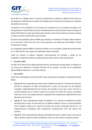 Elaboración de los proyectos y ejecución de las obras de
                                                                   despliegue de la Red ASTURCÓN en dieciséis poblaciones
                                                                                            Pliego de Prescripciones Técnicas



de las RFU con 3 Splitters para 12 usuarios, (inicialmente se instalará un Splitter de los tres) y de
dos salidas por cada RFU que se instale con 6 Splitters para 24 usuarios (inicialmente se instalarán
dos Splitters de los seis).

Los Splitters 1:8 se instalarán en los armarios de intemperie con sus entradas fusionadas a las
mangueras de la red principal de acceso. Entenderemos por red principal de acceso la red que va
desde el PIX hasta los nodos secundarios este incluido y como red secundaria la red que va desde
el nodo secundario hasta las RFU, estas incluidas.

El número de acopladores ópticos WDM cuyo suministro e instalación el licitador debe considerar
en el suministro inicial de la red, será el que garantice una salida para cada Splitter 1:8 que
inicialmente se instale.

Los acopladores ópticos WDM se instalarán también con sus entradas y salidas preconectorizadas
en un ODF distinto al que aloje a los repartidores ópticos de salida.

Todos los Jumpers se dejarán instalados interconectando las entradas y salidas de los
acopladores, repartidores ópticos y cables de planta externa que en cada caso proceda.

 Armarios y ODFs

Los ODF de las fibras de los cables de planta externa, previamente conectorizados, se alojarán en
un armario que garantice el peinado eficiente de los Jumpers. Los ODF de los acopladores
ópticos WDM se alojarán en un armario distinto.

 Tipos de RFU

El GIT tiene homologados tres tipos de RFU cuyas características se detallan el apartado 6 de este
pliego.

     Caja de 24. Tiene capacidad para alojar hasta 6 Splitters de relación 1:4 (hasta 24 usuarios) y
      permite la instalación de cables de distribución en paso. Se suministra con dos Splitters
      instalados, independientemente del número de viviendas al que vaya a servir. El tercer y
      sucesivos Splitters solo se instalan cuando así lo requiera el número de usuarios conectados
      (más de 8, 12,16 o 20 respectivamente), quedando estas ampliaciones explícitamente fuera
      del alcance del contrato.

     Caja de 12. Tiene capacidad para alojar tres Splitters 1:4 y permite la instalación de cables
      de distribución en paso. Se suministra con un Splitter instalado. El tercer y sucesivos Splitters
      solo se instalan cuando así lo requiera el número de usuarios conectados (más de 4, o 12
      respectivamente). Quedando estas ampliaciones explícitamente fuera del alcance del
      contrato.

     Caja de 6. Tiene capacidad para albergar 8 empalmes de fusión y cable en paso. Este tipo de
      caja se utilizará cuando se realice el spliteado 1:32 en un solo nivel en el nodo secundario.


        Gestión de Infraestructuras Públicas de Telecomunicaciones del Principado de Asturias S.A. / C.I.F.: A-74177221
    C/Fernández Capalleja 17, Bajo / 33011 Oviedo / Tfno.: 985 08 00 20 / Correo: correo@gitpa.es / Web: www.gitpa.es
                                                       Página 15 de 37
 