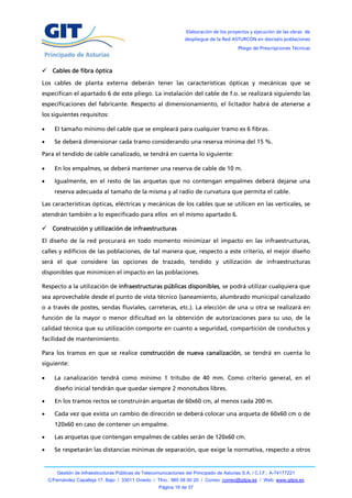 Elaboración de los proyectos y ejecución de las obras de
                                                                   despliegue de la Red ASTURCÓN en dieciséis poblaciones
                                                                                            Pliego de Prescripciones Técnicas



 Cables de fibra óptica

Los cables de planta externa deberán tener las características ópticas y mecánicas que se
especifican el apartado 6 de este pliego. La instalación del cable de f.o. se realizará siguiendo las
especificaciones del fabricante. Respecto al dimensionamiento, el licitador habrá de atenerse a
los siguientes requisitos:

     El tamaño mínimo del cable que se empleará para cualquier tramo es 6 fibras.

     Se deberá dimensionar cada tramo considerando una reserva mínima del 15 %.

Para el tendido de cable canalizado, se tendrá en cuenta lo siguiente:

     En los empalmes, se deberá mantener una reserva de cable de 10 m.

     Igualmente, en el resto de las arquetas que no contengan empalmes deberá dejarse una
      reserva adecuada al tamaño de la misma y al radio de curvatura que permita el cable.

Las características ópticas, eléctricas y mecánicas de los cables que se utilicen en las verticales, se
atendrán también a lo especificado para ellos en el mismo apartado 6.

 Construcción y utilización de infraestructuras

El diseño de la red procurará en todo momento minimizar el impacto en las infraestructuras,
calles y edificios de las poblaciones, de tal manera que, respecto a este criterio, el mejor diseño
será el que considere las opciones de trazado, tendido y utilización de infraestructuras
disponibles que minimicen el impacto en las poblaciones.

Respecto a la utilización de infraestructuras públicas disponibles, se podrá utilizar cualquiera que
sea aprovechable desde el punto de vista técnico (saneamiento, alumbrado municipal canalizado
o a través de postes, sendas fluviales, carreteras, etc.). La elección de una u otra se realizará en
función de la mayor o menor dificultad en la obtención de autorizaciones para su uso, de la
calidad técnica que su utilización comporte en cuanto a seguridad, compartición de conductos y
facilidad de mantenimiento.

Para los tramos en que se realice construcción de nueva canalización, se tendrá en cuenta lo
siguiente:

     La canalización tendrá como mínimo 1 tritubo de 40 mm. Como criterio general, en el
      diseño inicial tendrán que quedar siempre 2 monotubos libres.

     En los tramos rectos se construirán arquetas de 60x60 cm, al menos cada 200 m.

     Cada vez que exista un cambio de dirección se deberá colocar una arqueta de 60x60 cm o de
      120x60 en caso de contener un empalme.

     Las arquetas que contengan empalmes de cables serán de 120x60 cm.

     Se respetarán las distancias mínimas de separación, que exige la normativa, respecto a otros


        Gestión de Infraestructuras Públicas de Telecomunicaciones del Principado de Asturias S.A. / C.I.F.: A-74177221
    C/Fernández Capalleja 17, Bajo / 33011 Oviedo / Tfno.: 985 08 00 20 / Correo: correo@gitpa.es / Web: www.gitpa.es
                                                       Página 16 de 37
 