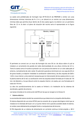 Elaboración de los proyectos y ejecución de las obras de
                                                                 despliegue de la Red ASTURCÓN en dieciséis poblaciones
                                                                                          Pliego de Prescripciones Técnicas



La caseta será prefabricada de hormigón tipo EP-TE-O-4,15 de PREPHOR o similar con unas
dimensiones mínimas interiores de 4 x 2 m. y se ubicará en un recinto con unas dimensiones
mínimas tales que permita situar dentro de él otra caseta igual a la anterior con un perímetro
libre de 1,5 m. Es decir: el plano de situación del recinto sería el representado en la figura
siguiente:




El perímetro se cerrará con un muro de hormigón de unos 50 cm. de altura sobre el cual se
instalará un cerramiento de paneles de malla electrosoldada de una altura mínima de 2,5 m.
Tanto la caseta como el murete se pintarán con una pintura de exterior en un color adecuado al
entorno, normalmente de color verde. El suelo de la parcela se terminará con una capa de 20 cm
de grava lavada y se dejarán instaladas la canalización subterránea y las dos arquetas de 0,60 x
1,20 m. (una interior y otra exterior) necesarias para la interconexión de las casetas entre sí y con
la planta externa de la red. La canalización entre las arquetas estará formada por 6 tubos de 110
mm. de diámetro, y la que discurre entre la arqueta interior y la caseta, por una formada por 6
tubos de 110 mm.

La obra de acondicionamiento de la caseta se limitará a la instalación de los sistemas de
alumbrado y gestión de entorno.

Las tareas incluidas en la construcción del PIX son las que se recogen en el Anexo III.

 Sistema eléctrico

La acometida del sistema tendrá las características que determine la compañía distribuidora.

El sistema dispondrá de una toma CETAC para la conexión de un grupo electrógeno móvil que se
instalará en la fachada del local o en un punto interior de la parcela accesible desde el exterior,
en ambos casos debidamente protegida frente a manipulaciones de terceros.

El PIX dispondrá de un sistema de alimentación en corriente continua ininterrumpida a –48 V

      Gestión de Infraestructuras Públicas de Telecomunicaciones del Principado de Asturias S.A. / C.I.F.: A-74177221
  C/Fernández Capalleja 17, Bajo / 33011 Oviedo / Tfno.: 985 08 00 20 / Correo: correo@gitpa.es / Web: www.gitpa.es
                                                     Página 18 de 37
 