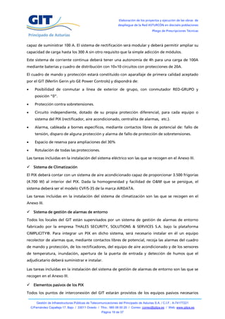 Elaboración de los proyectos y ejecución de las obras de
                                                                   despliegue de la Red ASTURCÓN en dieciséis poblaciones
                                                                                            Pliego de Prescripciones Técnicas



capaz de suministrar 100 A. El sistema de rectificación será modular y deberá permitir ampliar su
capacidad de carga hasta los 300 A sin otro requisito que la simple adicción de módulos.

Este sistema de corriente continua deberá tener una autonomía de 4h para una carga de 100A
mediante baterías y cuadro de distribución con 10+10 circuitos con protecciones de 20A.

El cuadro de mando y protección estará constituido con aparallaje de primera calidad aceptado
por el GIT (Merlin Gerin y/o GE Power Controls) y dispondrá de:

     Posibilidad de conmutar a línea de exterior de grupo, con conmutador RED-GRUPO y
      posición “0”.

     Protección contra sobretensiones.

     Circuito independiente, dotado de su propia protección diferencial, para cada equipo o
      sistema del PIX (rectificador, aire acondicionado, centralita de alarmas, etc.).

     Alarma, cableada a bornes específicos, mediante contactos libres de potencial de: fallo de
      tensión, disparo de alguna protección y alarma de fallo de protección de sobretensiones.

     Espacio de reserva para ampliaciones del 30%

     Rotulación de todas las protecciones.

Las tareas incluidas en la instalación del sistema eléctrico son las que se recogen en el Anexo III.

 Sistema de Climatización

El PIX deberá contar con un sistema de aire acondicionado capaz de proporcionar 3.500 frigorías
(4.700 W) al interior del PIX. Dada la homogeneidad y facilidad de O&M que se persigue, el
sistema deberá ser el modelo CVF/S-35 de la marca AIRDATA.

Las tareas incluidas en la instalación del sistema de climatización son las que se recogen en el
Anexo III.

 Sistema de gestión de alarmas de entorno

Todos los locales del GIT están supervisados por un sistema de gestión de alarmas de entorno
fabricado por la empresa THALES SECURITY, SOLUTIONS & SERVICES S.A. bajo la plataforma
CIMPLICITY®. Para integrar un PIX en dicho sistema, será necesario instalar en él un equipo
recolector de alarmas que, mediante contactos libres de potencial, recoja las alarmas del cuadro
de mando y protección, de los rectificadores, del equipo de aire acondicionado y de los sensores
de temperatura, inundación, apertura de la puerta de entrada y detección de humos que el
adjudicatario deberá suministrar e instalar.

Las tareas incluidas en la instalación del sistema de gestión de alarmas de entorno son las que se
recogen en el Anexo III.

 Elementos pasivos de los PIX

Todos los puntos de interconexión del GIT estarán provistos de los equipos pasivos necesarios

        Gestión de Infraestructuras Públicas de Telecomunicaciones del Principado de Asturias S.A. / C.I.F.: A-74177221
    C/Fernández Capalleja 17, Bajo / 33011 Oviedo / Tfno.: 985 08 00 20 / Correo: correo@gitpa.es / Web: www.gitpa.es
                                                       Página 19 de 37
 