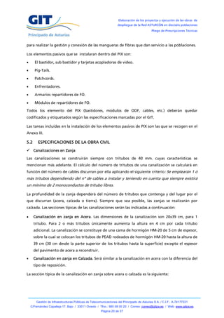 Elaboración de los proyectos y ejecución de las obras de
                                                                   despliegue de la Red ASTURCÓN en dieciséis poblaciones
                                                                                            Pliego de Prescripciones Técnicas



para realizar la gestión y conexión de las mangueras de fibras que dan servicio a las poblaciones.

Los elementos pasivos que se instalaran dentro del PIX son:

     El bastidor, sub bastidor y tarjetas acopladoras de video.

     Pig-Tails.

     Patchcords.

     Enfrentadores.

     Armarios repartidores de FO.

     Módulos de repartidores de FO.

Todos los elemento del PIX (bastidores, módulos de ODF, cables, etc.) deberán quedar
codificados y etiquetados según las especificaciones marcadas por el GIT.

Las tareas incluidas en la instalación de los elementos pasivos de PIX son las que se recogen en el
Anexo III.

5.2      ESPECIFICACIONES DE LA OBRA CIVIL
 Canalizaciones en Zanja

Las canalizaciones se construirán siempre con tritubos de 40 mm. cuyas características se
mencionan más adelante. El cálculo del número de tritubos de una canalización se calculará en
función del número de cables discurran por ella aplicando el siguiente criterio: Se emplearán 1 ó
más tritubos dependiendo del nº de cables a instalar y teniendo en cuenta que siempre existirá
un mínimo de 2 monoconductos de tritubo libres.

La profundidad de la zanja dependerá del número de tritubos que contenga y del lugar por el
que discurran (acera, calzada o tierra). Siempre que sea posible, las zanjas se realizarán por
calzada. Las secciones típicas de las canalizaciones serán las indicadas a continuación:

     Canalización en zanja en Acera. Las dimensiones de la canalización son 20x39 cm, para 1
      tritubo. Para 2 o más tritubos únicamente aumenta la altura en 4 cm por cada tritubo
      adicional. La canalización se constituye de una cama de hormigón HM-20 de 5 cm de espesor,
      sobre la cual se colocan los tritubos de PEAD rodeados de hormigón HM-20 hasta la altura de
      39 cm (30 cm desde la parte superior de los tritubos hasta la superficie) excepto el espesor
      del pavimento de acera a reconstruir.

     Canalización en zanja en Calzada. Será similar a la canalización en acera con la diferencia del
      tipo de reposición.

La sección típica de la canalización en zanja sobre acera o calzada es la siguiente:




        Gestión de Infraestructuras Públicas de Telecomunicaciones del Principado de Asturias S.A. / C.I.F.: A-74177221
    C/Fernández Capalleja 17, Bajo / 33011 Oviedo / Tfno.: 985 08 00 20 / Correo: correo@gitpa.es / Web: www.gitpa.es
                                                       Página 20 de 37
 