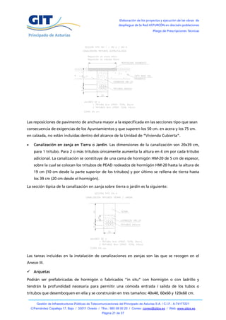 Elaboración de los proyectos y ejecución de las obras de
                                                                   despliegue de la Red ASTURCÓN en dieciséis poblaciones
                                                                                            Pliego de Prescripciones Técnicas




Las reposiciones de pavimento de anchura mayor a la especificada en las secciones tipo que sean
consecuencia de exigencias de los Ayuntamientos y que superen los 50 cm. en acera y los 75 cm.
en calzada, no están incluidas dentro del alcance de la Unidad de “Vivienda Cubierta”.

     Canalización en zanja en Tierra o Jardín. Las dimensiones de la canalización son 20x39 cm,
      para 1 tritubo. Para 2 o más tritubos únicamente aumenta la altura en 4 cm por cada tritubo
      adicional. La canalización se constituye de una cama de hormigón HM-20 de 5 cm de espesor,
      sobre la cual se colocan los tritubos de PEAD rodeados de hormigón HM-20 hasta la altura de
      19 cm (10 cm desde la parte superior de los tritubos) y por último se rellena de tierra hasta
      los 39 cm (20 cm desde el hormigón).

La sección típica de la canalización en zanja sobre tierra o jardín es la siguiente:




Las tareas incluidas en la instalación de canalizaciones en zanjas son las que se recogen en el
Anexo III.

 Arquetas

Podrán ser prefabricadas de hormigón o fabricados “in situ” con hormigón o con ladrillo y
tendrán la profundidad necesaria para permitir una cómoda entrada / salida de los tubos o
tritubos que desemboquen en ella y se construirán en tres tamaños: 40x40, 60x60 y 120x60 cm.

        Gestión de Infraestructuras Públicas de Telecomunicaciones del Principado de Asturias S.A. / C.I.F.: A-74177221
    C/Fernández Capalleja 17, Bajo / 33011 Oviedo / Tfno.: 985 08 00 20 / Correo: correo@gitpa.es / Web: www.gitpa.es
                                                       Página 21 de 37
 