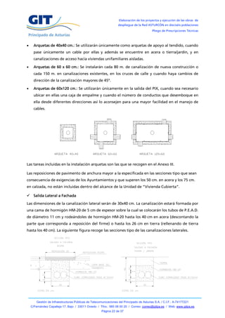 Elaboración de los proyectos y ejecución de las obras de
                                                                   despliegue de la Red ASTURCÓN en dieciséis poblaciones
                                                                                            Pliego de Prescripciones Técnicas



     Arquetas de 40x40 cm.: Se utilizarán únicamente como arquetas de apoyo al tendido, cuando
      pase únicamente un cable por ellas y además se encuentre en acera o tierra/jardín, y en
      canalizaciones de acceso hacia viviendas unifamiliares aisladas.

     Arquetas de 60 x 60 cm.: Se instalarán cada 80 m. de canalización de nueva construcción o
      cada 150 m. en canalizaciones existentes, en los cruces de calle y cuando haya cambios de
      dirección de la canalización mayores de 45º.

     Arquetas de 60x120 cm.: Se utilizarán únicamente en la salida del PIX, cuando sea necesario
      ubicar en ellas una caja de empalme y cuando el número de conductos que desemboque en
      ella desde diferentes direcciones así lo aconsejen para una mayor facilidad en el manejo de
      cables.




Las tareas incluidas en la instalación arquetas son las que se recogen en el Anexo III.

Las reposiciones de pavimento de anchura mayor a la especificada en las secciones tipo que sean
consecuencia de exigencias de los Ayuntamientos y que superen los 50 cm. en acera y los 75 cm.
en calzada, no están incluidas dentro del alcance de la Unidad de “Vivienda Cubierta”.

 Salida Lateral a Fachada

Las dimensiones de la canalización lateral serán de 30x40 cm. La canalización estará formada por
una cama de hormigón HM-20 de 5 cm de espesor sobre la cual se colocarán los tubos de P.E.A.D.
de diámetro 11 cm y rodeándoles de hormigón HM-20 hasta los 40 cm en acera (descontando la
parte que corresponda a reposición del firme) o hasta los 26 cm en tierra (rellenando de tierra
hasta los 40 cm). La siguiente figura recoge las secciones tipo de las canalizaciones laterales.




        Gestión de Infraestructuras Públicas de Telecomunicaciones del Principado de Asturias S.A. / C.I.F.: A-74177221
    C/Fernández Capalleja 17, Bajo / 33011 Oviedo / Tfno.: 985 08 00 20 / Correo: correo@gitpa.es / Web: www.gitpa.es
                                                       Página 22 de 37
 
