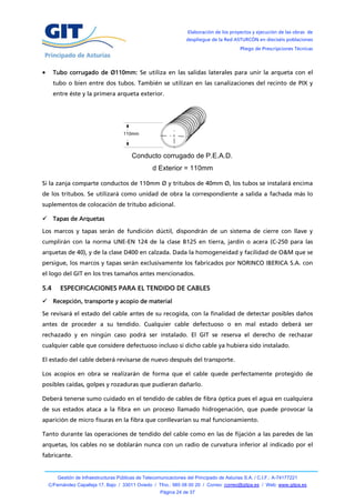 Elaboración de los proyectos y ejecución de las obras de
                                                                   despliegue de la Red ASTURCÓN en dieciséis poblaciones
                                                                                            Pliego de Prescripciones Técnicas




     Tubo corrugado de Ø110mm: Se utiliza en las salidas laterales para unir la arqueta con el
      tubo o bien entre dos tubos. También se utilizan en las canalizaciones del recinto de PIX y
      entre éste y la primera arqueta exterior.




                                      110mm



                                          Conducto corrugado de P.E.A.D.
                                                   d Exterior = 110mm

Si la zanja comparte conductos de 110mm Ø y tritubos de 40mm Ø, los tubos se instalará encima
de los tritubos. Se utilizará como unidad de obra la correspondiente a salida a fachada más lo
suplementos de colocación de tritubo adicional.

 Tapas de Arquetas

Los marcos y tapas serán de fundición dúctil, dispondrán de un sistema de cierre con llave y
cumplirán con la norma UNE-EN 124 de la clase B125 en tierra, jardín o acera (C-250 para las
arquetas de 40), y de la clase D400 en calzada. Dada la homogeneidad y facilidad de O&M que se
persigue, los marcos y tapas serán exclusivamente los fabricados por NORINCO IBERICA S.A. con
el logo del GIT en los tres tamaños antes mencionados.

5.4      ESPECIFICACIONES PARA EL TENDIDO DE CABLES
 Recepción, transporte y acopio de material

Se revisará el estado del cable antes de su recogida, con la finalidad de detectar posibles daños
antes de proceder a su tendido. Cualquier cable defectuoso o en mal estado deberá ser
rechazado y en ningún caso podrá ser instalado. El GIT se reserva el derecho de rechazar
cualquier cable que considere defectuoso incluso si dicho cable ya hubiera sido instalado.

El estado del cable deberá revisarse de nuevo después del transporte.

Los acopios en obra se realizarán de forma que el cable quede perfectamente protegido de
posibles caídas, golpes y rozaduras que pudieran dañarlo.

Deberá tenerse sumo cuidado en el tendido de cables de fibra óptica pues el agua en cualquiera
de sus estados ataca a la fibra en un proceso llamado hidrogenación, que puede provocar la
aparición de micro fisuras en la fibra que conllevarían su mal funcionamiento.

Tanto durante las operaciones de tendido del cable como en las de fijación a las paredes de las
arquetas, los cables no se doblarán nunca con un radio de curvatura inferior al indicado por el
fabricante.


        Gestión de Infraestructuras Públicas de Telecomunicaciones del Principado de Asturias S.A. / C.I.F.: A-74177221
    C/Fernández Capalleja 17, Bajo / 33011 Oviedo / Tfno.: 985 08 00 20 / Correo: correo@gitpa.es / Web: www.gitpa.es
                                                       Página 24 de 37
 