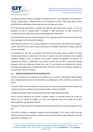 Elaboración de los proyectos y ejecución de las obras de
                                                                  despliegue de la Red ASTURCÓN en dieciséis poblaciones
                                                                                           Pliego de Prescripciones Técnicas



Las cajas de empalme alojan y protegen los empalmes de FO. Su configuración ha de facilitar el
manejo, organización y mantenimiento de los empalmes de fibra. Todas ellas deben quedar
perfectamente codificadas y etiquetadas así como los cables que alojan.

En el proceso de manipulación y gestión del cable de fibra óptica para acceder a la caja de
empalme, ya sea en arqueta poste o fachada se debe garantizar en todo momento el
cumplimiento de los radios de curvatura especificados por el fabricante.

Los procedimientos para la correcta instalación de las cajas de empalme son los que el fabricante
de la caja aporte en el manual de instalación.

Será necesario antes de iniciar ninguna operación, la comprobación del estado de los equipos a
instalar como de la zona sobre la que se ejecutaran los trabajos. Descartando cualquier caja que
este en mal estado.

Los empalmes de fibra son un elemento clave dentro de las redes ópticas, debido a los altos
niveles de pérdidas de inserción que introducen si estos no han sido realizados con el cuidado
necesario. Debido a esto se imponen unos niveles máximos de pérdidas de inserción en
empalmes de enlaces, considerando como enlace el tramo de red /fibra y elementos pasivos)
existente entre dos elementos activos de la red. El nivel máximo de pérdidas de inserción
permitido en empalmes por el método de fusión será como máximo de 0,15 dB por empalme en
2ª ventana y 0,1 dB en 3ª ventana.

5.5     ESPECIFICACIONES DE INTALACIÓN DE RFU
Las RFU se colocarán en la fachada de los edificios o en su interior, dependiendo generalmente
de la antigüedad de los mismos. En los edificios que dispongan de ICT, los RFUs se instalarán en
el RITI.

Al situar las RFU hay que hacerlo de manera que los técnicos que posteriormente tengan que
realizar las fusiones o realizar las altas puedan acceder a ellas con facilidad.

Se deberán etiquetar todas las cajas de forma que sea visible desde pie de calle.

Para la correcta instalación de las RFU se deberá realizar un replanteo previo de la zona en
donde se va a realizar el trabajo, así como una inspección visual del estado de las RFU
descartando las cajas que estén dañadas.

Se seguirá en todo momento las especificaciones del fabricante para la correcta instalación de las
RFU.

En las RFU es donde se realizará el segundo nivel de spliteado 1:4. En caso de RFUs que den
cobertura a menos de 8 viviendas se realizaran las fusiones de fibra en paso, dejando en el nodo
secundario el spliteado 1:32.



       Gestión de Infraestructuras Públicas de Telecomunicaciones del Principado de Asturias S.A. / C.I.F.: A-74177221
  C/Fernández Capalleja 17, Bajo / 33011 Oviedo / Tfno.: 985 08 00 20 / Correo: correo@gitpa.es / Web: www.gitpa.es
                                                      Página 27 de 37
 