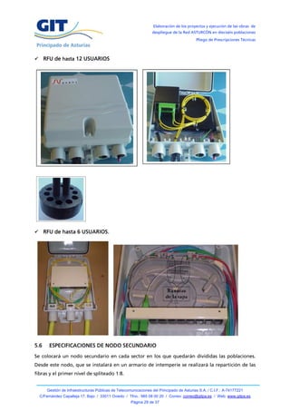 Elaboración de los proyectos y ejecución de las obras de
                                                                 despliegue de la Red ASTURCÓN en dieciséis poblaciones
                                                                                          Pliego de Prescripciones Técnicas



 RFU de hasta 12 USUARIOS




 RFU de hasta 6 USUARIOS.




5.6    ESPECIFICACIONES DE NODO SECUNDARIO
Se colocará un nodo secundario en cada sector en los que quedarán divididas las poblaciones.
Desde este nodo, que se instalará en un armario de intemperie se realizará la repartición de las
fibras y el primer nivel de spliteado 1:8.


      Gestión de Infraestructuras Públicas de Telecomunicaciones del Principado de Asturias S.A. / C.I.F.: A-74177221
  C/Fernández Capalleja 17, Bajo / 33011 Oviedo / Tfno.: 985 08 00 20 / Correo: correo@gitpa.es / Web: www.gitpa.es
                                                     Página 29 de 37
 