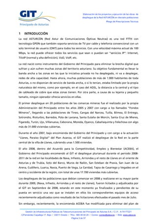 Elaboración de los proyectos y ejecución de las obras de
                                                                   despliegue de la Red ASTURCÓN en dieciséis poblaciones
                                                                                            Pliego de Prescripciones Técnicas




1     INTRODUCCIÓN
La red ASTURCÓN (Red Astur de Comunicaciones Ópticas Neutras) es una red FTTH con
tecnología GPON que también soporta servicios de TV por cable y telefonía convencional con un
solo terminal de usuario (ONT) para todos los servicios. Con una velocidad máxima actual de 100
Mbps, la red puede ofrecer todos los servicios que sean o puedan ser “servicios IP”: Internet,
TVoIP (normal y alta definición), VoD, VoIP, etc.

La red nació como instrumento del Gobierno del Principado para eliminar la brecha digital que
sufrían y aún sufren muchas zonas del territorio asturiano. Su objetivo fundamental es llevar la
banda ancha a las zonas en las que la iniciativa privada no ha desplegado, ni va a desplegar,
redes de alta capacidad. Hasta ahora, muchas poblaciones de más de 1.000 habitantes de toda
Asturias, o no disponían de servicio de banda ancha, o si lo tenían, estaba limitado por la propia
naturaleza del mismo, como por ejemplo, en el caso del ADSL, la distancia a la central y el tipo
de cableado de cobre que estas zonas tienen. Por otra parte, a causa de su lejanía y pequeño
tamaño, ningún operador ofrecía servicios en ellas.

El primer despliegue en 20 poblaciones de las comarcas mineras fue el realizado por la propia
Administración del Principado entre los años 2005 y 2007 con cargo a los llamados “Fondos
Mineros”, llegando a las poblaciones de Tineo, Cangas del Narcea, Tuilla, Blimea, El Entrego,
Sotrondio, Rioturbio, Barredos, Pola de Laviana, Santa Eulalia de Morcín, Santa Cruz de Mieres,
Figaredo, Turón, Ujo, Villanueva, Caborana, Moreda, Oyanco, Cabañaquinta y Felechosa con algo
más de 31.000 viviendas cubiertas.

Durante el año 2007, bajo encomienda del Gobierno del Principado y con cargo a la actuación
“Llanes, Paraíso Digital” del Plan Avanza, el GIT realizó el despliegue de la Red en la parte
central de la villa de Llanes, cubriendo unas 1.500 viviendas.

El año 2008, dentro del Acuerdo para la Competitividad, Empleo y Bienestar (ACEBA), el
Gobierno del Principado encomendó al GIT el despliegue plurianual durante el periodo 2008-
2011 de la red en las localidades de Nava, Infiesto, Arriondas y el resto de Llanes en el oriente de
Asturias y de Trubia, Soto del Barco, Muros de Nalón, San Esteban de Pravia, San Juan de La
Arena, Cudillero, Luarca, Navia, Puerto de Vega, La Caridad, Tapia de Casariego y Vegadeo en el
centro y occidente de la región, con total de unas 17.700 viviendas más cubiertas.

Los despliegues de las poblaciones que debían comenzar en 2008 y realizarse en su mayor parte
durante 2009, (Nava, Infiesto, Arriondas y el resto de Llanes), fueron licitados y adjudicados por
el GIT en Septiembre de 2008, estando en este momento ya finalizados y pendientes de su
puesta en servicio una vez que se instalen en ellos los correspondientes equipos de acceso
recientemente adjudicados como resultado de las licitaciones efectuadas el pasado mes de Julio.

Sin embargo, recientemente, la encomienda ACEBA fue modificada para eliminar del plan de

        Gestión de Infraestructuras Públicas de Telecomunicaciones del Principado de Asturias S.A. / C.I.F.: A-74177221
    C/Fernández Capalleja 17, Bajo / 33011 Oviedo / Tfno.: 985 08 00 20 / Correo: correo@gitpa.es / Web: www.gitpa.es
                                                        Página 3 de 37
 