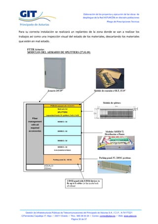 Elaboración de los proyectos y ejecución de las obras de
                                                                 despliegue de la Red ASTURCÓN en dieciséis poblaciones
                                                                                          Pliego de Prescripciones Técnicas



Para su correcta instalación se realizará un replanteo de la zona donde se van a realizar los
trabajos así como una inspección visual del estado de los materiales, descartando los materiales
que estén en mal estado.




      Gestión de Infraestructuras Públicas de Telecomunicaciones del Principado de Asturias S.A. / C.I.F.: A-74177221
  C/Fernández Capalleja 17, Bajo / 33011 Oviedo / Tfno.: 985 08 00 20 / Correo: correo@gitpa.es / Web: www.gitpa.es
                                                     Página 30 de 37
 