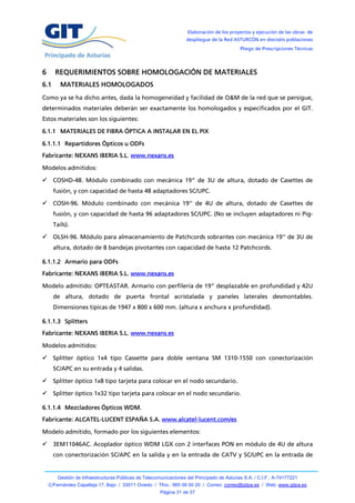 Elaboración de los proyectos y ejecución de las obras de
                                                                   despliegue de la Red ASTURCÓN en dieciséis poblaciones
                                                                                            Pliego de Prescripciones Técnicas




6     REQUERIMIENTOS SOBRE HOMOLOGACIÓN DE MATERIALES
6.1      MATERIALES HOMOLOGADOS
Como ya se ha dicho antes, dada la homogeneidad y facilidad de O&M de la red que se persigue,
determinados materiales deberán ser exactamente los homologados y especificados por el GIT.
Estos materiales son los siguientes:

6.1.1 MATERIALES DE FIBRA ÓPTICA A INSTALAR EN EL PIX

6.1.1.1 Repartidores Ópticos u ODFs
Fabricante: NEXANS IBERIA S.L. www.nexans.es

Modelos admitidos:

     COSHD-48. Módulo combinado con mecánica 19” de 3U de altura, dotado de Casettes de
      fusión, y con capacidad de hasta 48 adaptadores SC/UPC.

     COSH-96. Módulo combinado con mecánica 19'' de 4U de altura, dotado de Casettes de
      fusión, y con capacidad de hasta 96 adaptadores SC/UPC. (No se incluyen adaptadores ni Pig-
      Tails).

     OLSH-96. Módulo para almacenamiento de Patchcords sobrantes con mecánica 19'' de 3U de
      altura, dotado de 8 bandejas pivotantes con capacidad de hasta 12 Patchcords.

6.1.1.2 Armario para ODFs
Fabricante: NEXANS IBERIA S.L. www.nexans.es

Modelo admitido: OPTEASTAR. Armario con perfilería de 19” desplazable en profundidad y 42U
      de altura, dotado de puerta frontal acristalada y paneles laterales desmontables.
      Dimensiones típicas de 1947 x 800 x 600 mm. (altura x anchura x profundidad).

6.1.1.3 Splitters
Fabricante: NEXANS IBERIA S.L. www.nexans.es

Modelos admitidos:

     Splitter óptico 1x4 tipo Cassette para doble ventana SM 1310-1550 con conectorización
      SC/APC en su entrada y 4 salidas.

     Splitter óptico 1x8 tipo tarjeta para colocar en el nodo secundario.

     Splitter óptico 1x32 tipo tarjeta para colocar en el nodo secundario.

6.1.1.4 Mezcladores Ópticos WDM.
Fabricante: ALCATEL-LUCENT ESPAÑA S.A. www.alcatel-lucent.com/es

Modelo admitido, formado por los siguientes elementos:

     3EM11046AC. Acoplador óptico WDM LGX con 2 interfaces PON en módulo de 4U de altura
      con conectorización SC/APC en la salida y en la entrada de CATV y SC/UPC en la entrada de


        Gestión de Infraestructuras Públicas de Telecomunicaciones del Principado de Asturias S.A. / C.I.F.: A-74177221
    C/Fernández Capalleja 17, Bajo / 33011 Oviedo / Tfno.: 985 08 00 20 / Correo: correo@gitpa.es / Web: www.gitpa.es
                                                       Página 31 de 37
 