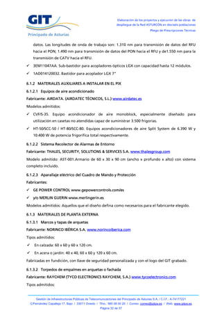 Elaboración de los proyectos y ejecución de las obras de
                                                                   despliegue de la Red ASTURCÓN en dieciséis poblaciones
                                                                                            Pliego de Prescripciones Técnicas



      datos. Las longitudes de onda de trabajo son: 1.310 nm para transmisión de datos del RFU
      hacia el PON; 1.490 nm para transmisión de datos del PON hacia el RFU y de1.550 nm para la
      transmisión de CATV hacia el RFU.

     3EM11047AA. Sub-bastidor para acopladores ópticos LGX con capacidad hasta 12 módulos.

 1AD014120032. Bastidor para acoplador LGX 7”

6.1.2 MATERIALES AUXILIARES A INSTALAR EN EL PIX

6.1.2.1 Equipos de aire acondicionado
Fabricante: AIRDATA. (AIRDATEC TÉCNICOS, S.L.) www.airdatec.es

Modelos admitidos:

     CVF/S-35. Equipo acondicionador de aire monoblock, especialmente diseñado para
      utilización en casetas no atendidas capaz de suministrar 3.500 frigorías.

     HT-50/SCC-50 / HT-80/SCC-80. Equipos acondicionadores de aire Split System de 6.390 W y
      10.400 W de potencia frigorífica total respectivamente.

6.1.2.2 Sistema Recolector de Alarmas de Entorno
Fabricante: THALES, SECURITY, SOLUTIONS & SERVICES S.A. www.thalesgroup.com

Modelo admitido: AST-001.Armario de 60 x 30 x 90 cm (ancho x profundo x alto) con sistema
completo incluido.

6.1.2.3 Aparallaje eléctrico del Cuadro de Mando y Protección
Fabricantes:

     GE POWER CONTROL www.gepowercontrols.com/es

     y/o MERLIN GUERIN www.merlingerin.es

Modelos admitidos: Aquellos que el diseño defina como necesarios para el fabricante elegido.

6.1.3 MATERIALES DE PLANTA EXTERNA

6.1.3.1 Marcos y tapas de arquetas
Fabricante: NORINCO IBÉRICA S.A. www.norincoiberica.com

Tipos admitidos:

     En calzada: 60 x 60 y 60 x 120 cm.

     En acera o jardín: 40 x 40, 60 x 60 y 120 x 60 cm.

Fabricadas en fundición, con llave de seguridad personalizada y con el logo del GIT grabado.

6.1.3.2 Torpedos de empalmes en arquetas o fachada
Fabricante: RAYCHEM (TYCO ELECTRONICS RAYCHEM, S.A.) www.tycoelectronics.com

Tipos admitidos:


        Gestión de Infraestructuras Públicas de Telecomunicaciones del Principado de Asturias S.A. / C.I.F.: A-74177221
    C/Fernández Capalleja 17, Bajo / 33011 Oviedo / Tfno.: 985 08 00 20 / Correo: correo@gitpa.es / Web: www.gitpa.es
                                                       Página 32 de 37
 