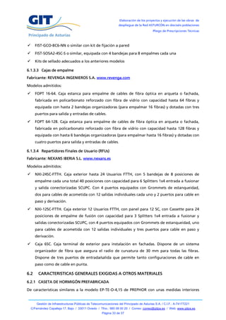 Elaboración de los proyectos y ejecución de las obras de
                                                                   despliegue de la Red ASTURCÓN en dieciséis poblaciones
                                                                                            Pliego de Prescripciones Técnicas



     FIST-GCO-BC6-NN o similar con kit de fijación a pared

     FIST-SOSA2-4SC-S o similar, equipada con 4 bandejas para 8 empalmes cada una

     Kits de sellado adecuados a los anteriores modelos

6.1.3.3 Cajas de empalme
Fabricante: REVENGA INGENIEROS S.A. www.revenga.com

Modelos admitidos:

     FOPT 16-64. Caja estanca para empalme de cables de fibra óptica en arqueta o fachada,
      fabricada en policarbonato reforzado con fibra de vidrio con capacidad hasta 64 fibras y
      equipada con hasta 2 bandejas organizadoras (para empalmar 16 fibras) y dotadas con tres
      puertos para salida y entradas de cables.

     FOPT 64-128. Caja estanca para empalme de cables de fibra óptica en arqueta o fachada,
      fabricada en policarbonato reforzado con fibra de vidrio con capacidad hasta 128 fibras y
      equipada con hasta 6 bandejas organizadoras (para empalmar hasta 16 fibras) y dotadas con
      cuatro puertos para salida y entradas de cables.

6.1.3.4 Repartidores Finales de Usuario (RFUs)
Fabricante: NEXANS IBERIA S.L. www.nexans.es

Modelos admitidos:

     NXI-24SC-FTTH. Caja exterior hasta 24 Usuarios FTTH, con 5 bandejas de 8 posiciones de
      empalme cada una total 40 posiciones con capacidad para 6 Splitters 1x4 entrada a fusionar
      y salida conectorizadas SCUPC. Con 4 puertos equipados con Grommets de estanqueidad,
      dos para cables de acometida con 12 salidas individuales cada uno y 2 puertos para cable en
      paso y derivación.

     NXI-12SC-FTTH. Caja exterior 12 Usuarios FTTH, con panel para 12 SC, con Cassette para 24
      posiciones de empalme de fusión con capacidad para 3 Splitters 1x4 entrada a fusionar y
      salidas conectorizadas SCUPC, con 4 puertos equipados con Grommets de estanqueidad, uno
      para cables de acometida con 12 salidas individuales y tres puertos para cable en paso y
      derivación.

     Caja 6SC. Caja terminal de exterior para instalación en fachadas. Dispone de un sistema
      organizador de fibra que asegura el radio de curvatura de 30 mm para todas las fibras.
      Dispone de tres puertos de entrada/salida que permite tanto configuraciones de cable en
      paso como de cable en punta.

6.2      CARACTERISTICAS GENERALES EXIGIDAS A OTROS MATERIALES
6.2.1 CASETA DE HORMIGÓN PREFABRICADA

De características similares a la modelo EP-TE-O-4,15 de PREPHOR con unas medidas interiores


        Gestión de Infraestructuras Públicas de Telecomunicaciones del Principado de Asturias S.A. / C.I.F.: A-74177221
    C/Fernández Capalleja 17, Bajo / 33011 Oviedo / Tfno.: 985 08 00 20 / Correo: correo@gitpa.es / Web: www.gitpa.es
                                                       Página 33 de 37
 