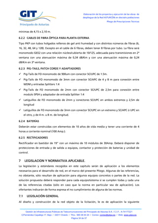 Elaboración de los proyectos y ejecución de las obras de
                                                                   despliegue de la Red ASTURCÓN en dieciséis poblaciones
                                                                                            Pliego de Prescripciones Técnicas



mínimas de 4,15 x 2,10 m.

6.2.2 CABLES DE FIBRA ÓPTICA PARA PLANTA EXTERNA

Tipo PKP con tubos holgados rellenos de gel anti humedad y con distintos números de fibras (6,
16, 32, 48, 64 y 128). Excepto en el cable de 6 fibras, deben tener 8 fibras por tubo. La fibra será
monomodo G652 con una relación núcleo/cubierta de 10/125, adecuada para transmisiones en 2ª
ventana con una atenuación máxima de 0,34 dB/Km y con una atenuación máxima de 0,24
dB/Km en 3ª ventana.

6.2.3 PIG–TAILS, PATCH CORDS Y ADAPTADORES

 Pig-Tails de FO monomodo de 900um con conector SC/UPC de 1.5m.

 Pig-Tails de FO monomodo de 3mm con conector SC/APC de 4 y 8 m para conexión entre
      WDM y entradas Splitters 1:4

 Pig-Tails de FO monomodo de 2mm con conector SC/UPC de 2,5m para conexión entre
      modulo SPSH y adaptador de entrada Splitter 1:4

 Latiguillos de FO monomodo de 2mm y conectores SC/UPC en ambos extremos y 2,5m de
      longitud

 Latiguillos de FO monomodo de 3mm con conector SC/UPC en un extremo y SC/APC ó UPC en
      el otro, y de 4 m. u 8 m. de longitud.

6.2.4 BATERÍAS

Deberán estar construidas con elementos de 10 años de vida media y tener una corriente de 4
horas a corriente nominal (100 Amp.).

6.2.5 RECTIFICADORES

Rectificador en bastidor de 19” con un máximo de 10 módulos de 30Amp. Deberá disponer de
protecciones de entrada y de salida a equipos, contactor y protección de baterías y unidad de
control.


7     LEGISLACION Y NORMATIVA APLICABLE.
La legislación y estándares recogidos en este capítulo serán de aplicación a los elementos
necesarios para el desarrollo de red, en el marco del presente Pliego. Algunas de las referencias,
no obstante, sólo resultan de aplicación para algunos equipos concretos o partes de la red. La
solución propuesta deberá responder para cada equipo/sistema si se cumplen todas y cada una
de las referencias citadas (sólo en caso que la norma en particular sea de aplicación). Los
ofertantes indicarán de forma expresa el no cumplimiento de alguna de las normas.

7.1      LEGISLACIÓN GENERAL
Al diseño y construcción de la red objeto de la licitación, le es de aplicación la siguiente


        Gestión de Infraestructuras Públicas de Telecomunicaciones del Principado de Asturias S.A. / C.I.F.: A-74177221
    C/Fernández Capalleja 17, Bajo / 33011 Oviedo / Tfno.: 985 08 00 20 / Correo: correo@gitpa.es / Web: www.gitpa.es
                                                       Página 34 de 37
 
