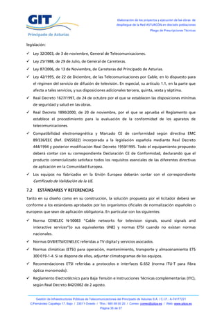 Elaboración de los proyectos y ejecución de las obras de
                                                                  despliegue de la Red ASTURCÓN en dieciséis poblaciones
                                                                                           Pliego de Prescripciones Técnicas



legislación:

 Ley 32/2003, de 3 de noviembre, General de Telecomunicaciones.

 Ley 25/1988, de 29 de Julio, de General de Carreteras.

 Ley 87/2006, de 13 de Noviembre, de Carreteras del Principado de Asturias.

 Ley 42/1995, de 22 de Diciembre, de las Telecomunicaciones por Cable, en lo dispuesto para
      el régimen del servicio de difusión de televisión. En especial, su artículo 1.1, en la parte que
      afecta a tales servicios, y sus disposiciones adicionales tercera, quinta, sexta y séptima.

 Real Decreto 1627/1997, de 24 de octubre por el que se establecen las disposiciones mínimas
      de seguridad y salud en las obras.

 Real Decreto 1890/2000, de 20 de noviembre, por el que se aprueba el Reglamento que
      establece el procedimiento para la evaluación de la conformidad de los aparatos de
      telecomunicaciones.

 Compatibilidad electromagnética y Marcado CE de conformidad según directiva EMC
      89/336/EEC (Ref. EN55022) incorporada a la legislación española mediante Real Decreto
      444/1994 y posterior modificación Real Decreto 1959/1995. Todo el equipamiento propuesto
      deberá contar con su correspondiente Declaración CE de Conformidad, declarando que el
      producto comercializado satisface todos los requisitos esenciales de las diferentes directivas
      de aplicación en la Comunidad Europea.

 Los equipos no fabricados en la Unión Europea deberán contar con el correspondiente
      Certificado de Validación de la UE.

7.2     ESTÁNDARES Y REFERENCIAS
Tanto en su diseño como en su construcción, la solución propuesta por el licitador deberá ser
conforme a los estándares aprobados por los organismos oficiales de normalización españoles o
europeos que sean de aplicación obligatoria. En particular con los siguientes:

 Norma CENELEC N-50083 “Cable networks for television signals, sound signals and
      interactive services”(o sus equivalentes UNE) y normas ETSI cuando no existan normas
      nacionales.

 Normas DVB/ETSI/CENELEC referidas a TV digital y servicios asociados.

 Normas climáticas (ETSI) para operación, mantenimiento, transporte y almacenamiento ETS
      300 019-1-4. Si se dispone de ellos, adjuntar climatogramas de los equipos.

 Recomendaciones ETSI referidas a protocolos e interfaces G.652 (norma ITU-T para fibra
      óptica monomodo).

 Reglamento Electrotécnico para Baja Tensión e Instrucciones Técnicas complementarias (ITC),
      según Real Decreto 842/2002 de 2 agosto.


       Gestión de Infraestructuras Públicas de Telecomunicaciones del Principado de Asturias S.A. / C.I.F.: A-74177221
  C/Fernández Capalleja 17, Bajo / 33011 Oviedo / Tfno.: 985 08 00 20 / Correo: correo@gitpa.es / Web: www.gitpa.es
                                                      Página 35 de 37
 