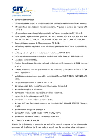 Elaboración de los proyectos y ejecución de las obras de
                                                                  despliegue de la Red ASTURCÓN en dieciséis poblaciones
                                                                                           Pliego de Prescripciones Técnicas



 Norma UNE-EN-ISO-9001.

 Infraestructuras para redes de telecomunicaciones. Canalizaciones subterráneas UNE 133100-1.

 Infraestructuras para redes de telecomunicaciones. Arquetas y Cámaras de registro UNE
      133100-2.

 Infraestructuras para redes de telecomunicaciones. Tramos interurbanos UNE 133100-3.

 Fibras ópticas, especificaciones generales. EN 18800, método 102, 104, 206, 301, 302, 303,
      308, 309, 310, 313, 314, 315. EN 18700, método 501, 504, 505, 508, 512, 513, 601, 605B, 609.

 Características de un cable de fibra monomodo ITU G.652.

 Definición y métodos de prueba de los parámetros pertinentes de las fibras monomodo. ITU
      G.650.

 Moldeo y extrusión plástica de materiales de polietileno. ASTM D-1248.

 Ensayos para determinar las propiedades mecánicas de cables de FO. IEC 811-1-1 sec. 9.2

 Ensayos de corrosión HD 602.

 Técnicas de medidas de dispersión del modo polarizado en FO monomodo. IS 61941 método
      A, B o C.

 Método de ensayos comunes para materiales de aislamiento y cubierta de cables de FO. EN
      608-1-1-apartado B.

 Métodos de ensayo comunes para cables sometidos al fuego. UNE EN 50625, UNE 50267, UNE
      50268.

 Ensayo de propagación a la llama. ISO/IEC 332-1.

 Normativa propia de las compañías suministradoras de electricidad

 Normas Tecnológicas en edificación.

 Normas UNE relativas a las instalaciones eléctricas en edificios.

 Instrucción de hormigón estructural EHE-98.

 Instrucción para la recepción de cementos RC-97.

 Normas UNE para la toma de muestras de hormigón UNE 83300/84, 301/911R, 384/84 y
      313/90.

 Norma UNE de ensayos de hormigón 83313.

 Normas NLT 159/86, 122/84, 168/90, 101/72, 107/76 y 108/76.

 Normas UNE de ensayos 103 100, 103 500-94 y 103 501-94.

7.3     NORMATIVA PARTICULAR
Además de la legislación y normativa de aplicación general expuesta en los subapartados
anteriores, el despliegue de la red deberá cumplir con la normativa sobre codificación y


       Gestión de Infraestructuras Públicas de Telecomunicaciones del Principado de Asturias S.A. / C.I.F.: A-74177221
  C/Fernández Capalleja 17, Bajo / 33011 Oviedo / Tfno.: 985 08 00 20 / Correo: correo@gitpa.es / Web: www.gitpa.es
                                                      Página 36 de 37
 