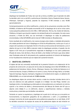 Elaboración de los proyectos y ejecución de las obras de
                                                                   despliegue de la Red ASTURCÓN en dieciséis poblaciones
                                                                                            Pliego de Prescripciones Técnicas



despliegue las localidades de Trubia, San Juan de La Arena y Cudillero que el operador de cable
ha decidido cubrir con su red HFC y sustituirlas por Colombres, Celorio, Posada de Llanes, Sevares,
Villamayor, Castropol y Figueras, pasando las originarias 17.700 viviendas a unas 18.500
aproximadamente.

Contemporáneamente con dicha modificación, y dentro de las actuaciones conocidas como Plan
AVANZA, el Gobierno del Principado encomendó al GIT el despliegue de la red en otras cuatro
nuevas pequeñas poblaciones de entre 500 y 1.000 habitantes (Porrúa, Sta. Eulalia de Cabranes,
Villallana y Corigos) cuya situación respecto a la red planificada así lo aconsejaba. Con esta nueva
actuación, a finales de 2010, una vez terminado el despliegue en todas las poblaciones
encomendadas, la Red ASTURCÓN cubrirá más de 51.000 viviendas en 40 poblaciones.

Como resultado de la modificación y los nuevos encargos antes citados, a mediados del presente
año estaba pendiente de licitar el despliegue en 20 de las 40 poblaciones, motivo por el cual, al
amparo de lo previsto en el Apartado 18.3.h) in fine de sus Instrucciones de Contratación y con el
objetivo de que en el año 2009 se ejecuten todos los despliegues previstos, el pasado mes de
Agosto el GIT licitó por el procedimiento negociado el despliegue en las cuatro poblaciones
(Posada de Llanes, Soto del Barco, Muros de Nalón y San Esteban de Pravia) cuyas obras deben
estar finalizadas antes de fin del presente año, quedando pendiente la licitación del despliegue
en las 16 poblaciones restantes que son objeto de la presente licitación.


2     OBJETO DEL CONTRATO
El objeto del (de los) contrato(s) resultante(s) de la presente licitación es la elaboración de los
proyectos de construcción y la ejecución de las obras de despliegue de la Red ASTURCÓN en las
poblaciones de Colombres, Celorio, Porrúa, Villamayor, Sevares y Sta. Eulalia de Cabranes en el
oriente de Asturias, Corigos y Villallana en el centro y Luarca, Puerto de Vega, Navia, La Caridad,
Tapia de Casariego, Figueras, Castropol y Vegadeo en el occidente de la región, en adelante LAS
POBLACIONES, con un total estimado de 12.000 viviendas.

Los despliegues objeto de contrato darán servicio a todas las viviendas incluidas dentro de la
zona de cobertura de cada población recogida en el Anexo I de este Pliego, tendrán una
topología similar a los despliegues ya efectuados en otras poblaciones y se realizarán con estricta
sujeción a los criterios de diseño y dimensionamiento del Manual de Diseño del GIT que se
adjunta como Anexo II y a la definición, alcance y especificaciones relativas a métodos
constructivos y materiales que de detallan más adelante.

Teniendo en cuenta la arquitectura y topología de la parte de la red que ya se encuentra en
funcionamiento, la disposición geográfica de las poblaciones a cubrir y la posibilidad de
conseguir economías de escala agrupando varias poblaciones pequeñas en un solo Nodo, el GIT
ha decidido concentrar los equipos de acceso de las poblaciones objeto de esta licitación en


        Gestión de Infraestructuras Públicas de Telecomunicaciones del Principado de Asturias S.A. / C.I.F.: A-74177221
    C/Fernández Capalleja 17, Bajo / 33011 Oviedo / Tfno.: 985 08 00 20 / Correo: correo@gitpa.es / Web: www.gitpa.es
                                                        Página 4 de 37
 