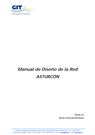 Manual de Diseño de la Red
                                       ASTURCÓN




                                                                                                          Versión 3.2
                                                                               Seis de Julio de Dos Mil Nueve




    Gestión de Infraestructuras Públicas de Telecomunicaciones del Principado de Asturias S.A. / C.I.F.: A-74177221
C/Fernández Capalleja 17, Bajo / 33011 Oviedo / Tfno.: 985 08 00 20 / Correo: correo@gitpa.es / Web: www.gitpa.es
 