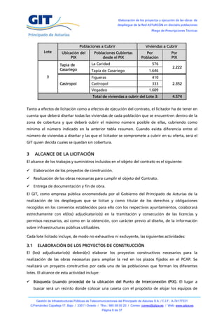Elaboración de los proyectos y ejecución de las obras de
                                                                   despliegue de la Red ASTURCÓN en dieciséis poblaciones
                                                                                            Pliego de Prescripciones Técnicas




                                       Poblaciones a Cubrir                             Viviendas a Cubrir
             Lote         Ubicación del           Poblaciones Cubiertas                 Por                Por
                               PIX                    desde el PIX                   Población             PIX

                         Tapia de               La Caridad                                  576
                                                                                                           2.222
                         Casariego              Tapia de Casariego                        1.646
               3                                Figueras                                    410
                         Castropol              Castropol                                   333            2.352
                                                Vegadeo                                   1.609
                                                 Total de viviendas a cubrir del Lote 3:                   4.574


Tanto a efectos de licitación como a efectos de ejecución del contrato, el licitador ha de tener en
cuenta que deberá diseñar todas las viviendas de cada población que se encuentren dentro de la
zona de cobertura y que deberá cubrir el máximo número posible de ellas, cubriendo como
mínimo el número indicado en la anterior tabla resumen. Cuando exista diferencia entre el
número de viviendas a diseñar y las que el licitador se compromete a cubrir en su oferta, será el
GIT quien decida cuales se quedan sin cobertura.


3     ALCANCE DE LA LICITACIÓN
El alcance de los trabajos y suministros incluidos en el objeto del contrato es el siguiente:

 Elaboración de los proyectos de construcción.

 Realización de las obras necesarias para cumplir el objeto del Contrato.

 Entrega de documentación y fin de obra.

El GIT, como empresa pública encomendada por el Gobierno del Principado de Asturias de la
realización de los despliegues que se licitan y como titular de los derechos y obligaciones
recogidos en los convenios establecidos para ello con los respectivos ayuntamientos, colaborará
estrechamente con el(los) adjudicatario(s) en la tramitación y consecución de las licencias y
permisos necesarios, así como en la obtención, con carácter previo al diseño, de la información
sobre infraestructuras públicas utilizables.

Cada lote licitado incluye, de modo no exhaustivo ni excluyente, las siguientes actividades:

3.1     ELABORACIÓN DE LOS PROYECTOS DE CONSTRUCCIÓN
El (los) adjudicatario(s) deberá(n) elaborar los proyectos constructivos necesarios para la
realización de las obras necesarias para ampliar la red en los plazos fijados en el PCAP. Se
realizará un proyecto constructivo por cada una de las poblaciones que forman los diferentes
lotes. El alcance de esta actividad incluye:

 Búsqueda (cuando proceda) de la ubicación del Punto de Interconexión (PIX). El lugar a
      buscar será un recinto donde colocar una caseta con el propósito de alojar los equipos de


        Gestión de Infraestructuras Públicas de Telecomunicaciones del Principado de Asturias S.A. / C.I.F.: A-74177221
    C/Fernández Capalleja 17, Bajo / 33011 Oviedo / Tfno.: 985 08 00 20 / Correo: correo@gitpa.es / Web: www.gitpa.es
                                                        Página 6 de 37
 