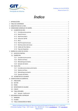 Despliegue de la Red ASTURCÓN
                                                                                                                                                Manual de Diseño V3.2




                                                                       Índice
1 INTRODUCCIÓN ......................................................................................................................................................... 4
2 TABLA DE ACRÓNIMOS ............................................................................................................................................ 4
3 ARQUITECTURA DE LA RED ..................................................................................................................................... 4
4 CONDICIONES GENERALES DE DISEÑO .................................................................................................................. 5
     4.1 ELEMENTOS DE RED ........................................................................................................................................ 5
              4.1.1 Consideraciones previas ..................................................................................................................... 5
              4.1.2 Nodo Primario ..................................................................................................................................... 6
              4.1.3 Nodo Secundario................................................................................................................................. 7
              4.1.4 Ubicación del NS ............................................................................................................................... 10
              4.1.5 RFU’s ................................................................................................................................................... 11
              4.1.6 Red Principal de Acceso ................................................................................................................... 12
              4.1.7 Red Secundaria de Acceso ............................................................................................................... 13
              4.1.8 Cables de Fibra Óptica...................................................................................................................... 13
              4.1.9 Tipos de Empalmes ........................................................................................................................... 14
5 DISEÑO DE LA RED DE ACCESO ....................................................................................................................... 17
     5.1 DATOS DE PARTIDA ...................................................................................................................................... 17
     5.2 DISEÑO RPA.................................................................................................................................................... 18
              5.2.1 Consideraciones previas ................................................................................................................... 18
              5.2.2 Gestión de fibras ............................................................................................................................... 19
              5.2.3 Metodología de diseño .................................................................................................................... 19
              5.2.4 Ejemplo de diseño ............................................................................................................................ 20
     5.3 Diseño RSA ..................................................................................................................................................... 20
              5.3.1 Consideraciones básicas del diseño ................................................................................................ 20
              5.3.2 Gestión de fibras ............................................................................................................................... 21
              5.3.3 Metodología de diseño .................................................................................................................... 22
              5.3.4 Ejemplo de Diseño ............................................................................................................................ 22
     5.4 ACOMETIDA DE USUARIOS .......................................................................................................................... 24
6 CODIFICACIÓN DE ELEMENTOS ............................................................................................................................. 24
     6.1 POBLACIÓN .................................................................................................................................................... 24
     6.2 SECTOR............................................................................................................................................................ 24
     6.3 RAMA .............................................................................................................................................................. 25
     6.4 REPARTIDOR DE USUARIO ........................................................................................................................... 25
     6.5 CABLES ............................................................................................................................................................ 25
     6.6 TABLA RESUMEN ........................................................................................................................................... 26
              6.6.1 Ejemplo Codificación ....................................................................................................................... 27
7 DOCUMENTACIÓN A ENTREGAR .......................................................................................................................... 27
     7.1 MEMORIA ....................................................................................................................................................... 27
     7.2 PLANOS ........................................................................................................................................................... 27
     7.3 TABLA ASIGNACIÓN DE FIBRAS ................................................................................................................... 28


         Gestión de Infraestructuras Públicas de Telecomunicaciones del Principado de Asturias S.A. / C.I.F.: A-74177221
   C/Fernández Capalleja 17, Bajo / 33011 Oviedo / Tfno.: 985 08 00 20 / Correo: correo@gitpa.es / Web: www.gitpa.es
                                                                             Página 2 de 42
 