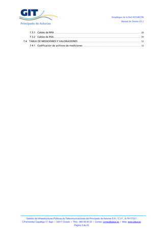 Despliegue de la Red ASTURCÓN
                                                                                                                                    Manual de Diseño V3.2




        7.3.1 Cables de RPA .................................................................................................................................... 28
        7.3.2 Cables de RSA .................................................................................................................................... 29
 7.4 TABLA DE MEDICIONES Y VALORACIONES ................................................................................................ 32
        7.4.1 Codificación de archivos de mediciones ........................................................................................ 33




    Gestión de Infraestructuras Públicas de Telecomunicaciones del Principado de Asturias S.A. / C.I.F.: A-74177221
C/Fernández Capalleja 17, Bajo / 33011 Oviedo / Tfno.: 985 08 00 20 / Correo: correo@gitpa.es / Web: www.gitpa.es
                                                                    Página 3 de 42
 