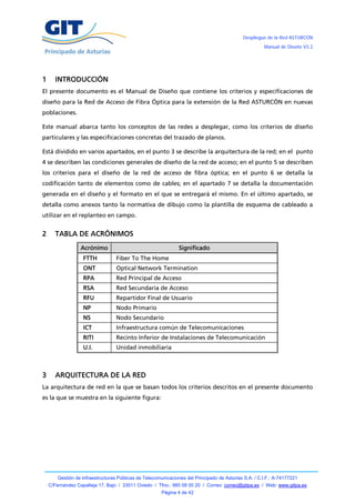 Despliegue de la Red ASTURCÓN
                                                                                                       Manual de Diseño V3.2




1     INTRODUCCIÓN
El presente documento es el Manual de Diseño que contiene los criterios y especificaciones de
diseño para la Red de Acceso de Fibra Óptica para la extensión de la Red ASTURCÓN en nuevas
poblaciones.

Este manual abarca tanto los conceptos de las redes a desplegar, como los criterios de diseño
particulares y las especificaciones concretas del trazado de planos.

Está dividido en varios apartados, en el punto 3 se describe la arquitectura de la red; en el punto
4 se describen las condiciones generales de diseño de la red de acceso; en el punto 5 se describen
los criterios para el diseño de la red de acceso de fibra óptica; en el punto 6 se detalla la
codificación tanto de elementos como de cables; en el apartado 7 se detalla la documentación
generada en el diseño y el formato en el que se entregará el mismo. En el último apartado, se
detalla como anexos tanto la normativa de dibujo como la plantilla de esquema de cableado a
utilizar en el replanteo en campo.


2     TABLA DE ACRÓNIMOS
                  Acrónimo                                      Significado
                   FTTH            Fiber To The Home
                   ONT             Optical Network Termination
                   RPA             Red Principal de Acceso
                   RSA             Red Secundaria de Acceso
                   RFU             Repartidor Final de Usuario
                   NP              Nodo Primario
                   NS              Nodo Secundario
                   ICT             Infraestructura común de Telecomunicaciones
                   RITI            Recinto Inferior de Instalaciones de Telecomunicación
                   U.I.            Unidad inmobiliaria



3     ARQUITECTURA DE LA RED
La arquitectura de red en la que se basan todos los criterios descritos en el presente documento
es la que se muestra en la siguiente figura:




        Gestión de Infraestructuras Públicas de Telecomunicaciones del Principado de Asturias S.A. / C.I.F.: A-74177221
    C/Fernández Capalleja 17, Bajo / 33011 Oviedo / Tfno.: 985 08 00 20 / Correo: correo@gitpa.es / Web: www.gitpa.es
                                                        Página 4 de 42
 