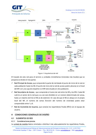 Despliegue de la Red ASTURCÓN
                                                                                                                   Manual de Diseño V3.2




                                  Agregación              RPA                      RSA                             Usuario
             Interconexión



                                                                  Splitting
                                                                   1:8 y/o                          Splitting
                                                                    1:32                              1:4

                                                                              5/8 cables de hasta
                             PI                NP                     NS              48 f.o
                                                                                   (5/8 ramas)         RFU
                                                                                                     (12 o 24
                                                    Cable de 16 f.o                                 usuarios)
      PAO
      WDM



                                                                                                        RFU
                                                                                                    (6 usuarios)



                                                                  Splitting                              Splitting
                                                                   1:8 y/o                                 1:4
                                                                    1:32

                                                                                   Cable de hasta 48
                                                NP                    NS         f.o. (como máximo 9
                             PI                                                      cables/ramas)
                                                                                                            RFU
                                                                                                          (12 o 24
                                                                                                         usuarios)


                                                       Tamaño cable
                                                    suficiente para dar
                                                    servicio entre 200 y
                                                       600 viviendas                                         RFU
                                                                                                         (6 usuarios)

                                                Figura 1: Arquitectura de red

El trazado de esta red para el servicio a unidades inmobiliarias (viviendas más locales) que se
proyecta se divide en tres partes:

     Red Principal de Acceso, que comprende la parte de red desde el punto de inicio de la red en
      cada población hasta los NS. El punto de inicio de la red de acceso podrá ubicarse en el local
      del NP o en una caja de empalme si el NP está situado en otra población.

     Red Secundaria de Acceso, que comprende el tramo de red entre los NS y los RFU. Cada NS
      cubrirá un sector de la red que a su vez será dividido en un número determinado de ramas,
      hasta un máximo de 8 (si el NS es de exterior). En caso de que el NS se ubique en el propio
      local del NP, el número de ramas (función del número de viviendas) podrá estar
      comprendido entre 1 y 9.

 Red de Acometida de Usuarios, que conecta los repartidores finales (RFU) con el equipo de
      usuario.


4     CONDICIONES GENERALES DE DISEÑO
4.1     ELEMENTOS DE RED
4.1.1       Consideraciones previas
La unidad de medida básica orientada a distribuir más adecuadamente los repartidores finales,

        Gestión de Infraestructuras Públicas de Telecomunicaciones del Principado de Asturias S.A. / C.I.F.: A-74177221
    C/Fernández Capalleja 17, Bajo / 33011 Oviedo / Tfno.: 985 08 00 20 / Correo: correo@gitpa.es / Web: www.gitpa.es
                                                            Página 5 de 42
 