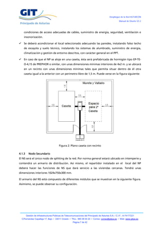 Despliegue de la Red ASTURCÓN
                                                                                                       Manual de Diseño V3.2




      condiciones de acceso adecuadas de cables, suministro de energía, seguridad, ventilación e
      insonorización.

     Se deberá acondicionar el local seleccionado adecuando las paredes, instalando falso techo
      de escayola y suelo técnico, instalando los sistemas de alumbrado, suministro de energía,
      climatización y gestión de entorno descritos, con carácter general en el PPT.

     En caso de que el NP se aloje en una caseta, ésta será prefabricada de hormigón tipo EP-TE-
      O-4,15 de PREPHOR o similar, con unas dimensiones mínimas interiores de 4x2 m. y se ubicará
      en un recinto con unas dimensiones mínimas tales que permita situar dentro de él otra
      caseta igual a la anterior con un perímetro libre de 1,5 m. Puede verse en la figura siguiente:




                                         Figura 2: Plano caseta con recinto

4.1.3     Nodo Secundario
El NS será el único nodo de splitting de la red. Por norma general estará ubicado en intemperie y
contendrá un armario de distribución. Así mismo, el repartidor instalado en el local del NP
deberá hacer las funciones de NS que dará servicio a las viviendas cercanas. Tendrá unas
dimensiones interiores 1024x750x300 mm.

El armario del NS está compuesto de diferentes módulos que se muestran en la siguiente figura.
Asimismo, se puede observar su configuración.




        Gestión de Infraestructuras Públicas de Telecomunicaciones del Principado de Asturias S.A. / C.I.F.: A-74177221
    C/Fernández Capalleja 17, Bajo / 33011 Oviedo / Tfno.: 985 08 00 20 / Correo: correo@gitpa.es / Web: www.gitpa.es
                                                        Página 7 de 42
 