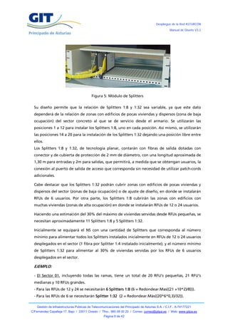 Despliegue de la Red ASTURCÓN
                                                                                                   Manual de Diseño V3.2




                                           Figura 5: Módulo de Splitters

  Su diseño permite que la relación de Splitters 1:8 y 1:32 sea variable, ya que este dato
  dependerá de la relación de zonas con edificios de pocas viviendas y dispersos (zona de baja
  ocupación) del sector concreto al que se de servicio desde el armario. Se utilizarán las
  posiciones 1 a 12 para instalar los Splitters 1:8, uno en cada posición. Así mismo, se utilizarán
  las posiciones 14 a 20 para la instalación de los Splitters 1:32 dejando una posición libre entre
  ellos.
  Los Splitters 1:8 y 1:32, de tecnología planar, contarán con fibras de salida dotadas con
  conector y de cubierta de protección de 2 mm de diámetro, con una longitud aproximada de
  1,30 m para entradas y 2m para salidas, que permitirá, a medida que se obtengan usuarios, la
  conexión al puerto de salida de acceso que corresponda sin necesidad de utilizar patch-cords
  adicionales.

  Cabe destacar que los Splitters 1:32 podrán cubrir zonas con edificios de pocas viviendas y
  dispersos del sector (zonas de baja ocupación) o de ajuste de diseño, en donde se instalarán
  RFUs de 6 usuarios. Por otra parte, los Splitters 1:8 cubrirán las zonas con edificios con
  muchas viviendas (zonas de alta ocupación) en donde se instalarán RFUs de 12 o 24 usuarios.

  Haciendo una estimación del 30% del máximo de viviendas servidas desde RFUs pequeñas, se
  necesitan aproximadamente 11 Splitters 1:8 y 5 Splitters 1:32.

  Inicialmente se equipará el NS con una cantidad de Splitters que corresponda al número
  mínimo para alimentar todos los Splitters instalados inicialmente en RFUs de 12 o 24 usuarios
  desplegados en el sector (1 fibra por Splitter 1:4 instalado inicialmente); y el número mínimo
  de Splitters 1:32 para alimentar al 30% de viviendas servidas por los RFUs de 6 usuarios
  desplegados en el sector.

  EJEMPLO:

  - El Sector 01, incluyendo todas las ramas, tiene un total de 20 RFU’s pequeñas, 21 RFU’s
  medianas y 10 RFUs grandes.
  - Para las RFUs de 12 y 24 se necesitarán 6 Splitters 1:8 (6 = Redondear.Mas((21 +10*2)/8))).
  - Para las RFUs de 6 se necesitarán Splitter 1:32 (2 = Redondear.Más((20*6*0,3)/32)).

    Gestión de Infraestructuras Públicas de Telecomunicaciones del Principado de Asturias S.A. / C.I.F.: A-74177221
C/Fernández Capalleja 17, Bajo / 33011 Oviedo / Tfno.: 985 08 00 20 / Correo: correo@gitpa.es / Web: www.gitpa.es
                                                    Página 9 de 42
 